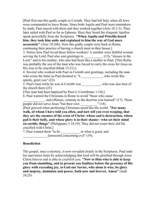 [Paul first met this godly couple in Corinth. They had left Italy when all Jews
were commanded to leave Rome. Since both Aquila and Paul were tentmakers
by trade, Paul stayed with them and they worked together (Acts 18:1-3). They
later sailed with Paul as far as Ephesus. Here they heard the eloquent Apollos
speak powerfully from the Scriptures. "When Aquila and Priscilla heard
him, they took him aside and explained to him the way of God more
accurately" (Acts 18:26b). Now this godly couple were back in Rome,
continuing their practice of having a church meet in their house.]
3. Notice how Paul loved these fellow-workers! A number were faithful women
serving the Lord. Paul also sent greetings to ___________ (13), "chosen in the
Lord," and to his mother, who also had been like a mother to Paul. [This Rufus
was probably the son of the man who was forced to carry the cross for Jesus on
His way to be crucified (Mark 15:21).]
4. Several who worked with Paul in Corinth sent greetings, including the man
who wrote the letter as Paul dictated it: "I, ____________, who wrote this
epistle, greet you" (22).
5. Paul's host while he was in Corinth was ___________, who was also host of
the church there (23).
[This man had been baptized by Paul (1 Corinthians 1:14).]
6. Paul warned the Christians in Rome to avoid "those who cause
_____________ and offenses, contrary to the doctrine you learned" (17). These
people did not serve Jesus "but their own __________" (18).
[Paul grieved when professing Christians acted like the world. "For many
walk, of whom I have told you often, and now tell you even weeping, that
they are the enemies of the cross of Christ: whose end is destruction, whose
god is their belly, and whose glory is in their shame—who set their mind
on earthly things" (Philippians 3:18,19). They did not count their old life
crucified with Christ.]
7. Paul wanted them "to be ___________ in what is good, and
______________ [innocent] concerning evil" (19).
Benediction
The gospel, once a mystery, is now revealed clearly in the Scriptures. Paul ends
his marvelous letter by acknowledging that God will be glorified through Jesus
Christ forever and is able to establish you. "Now to Him who is able to keep
you from stumbling, and to present you faultless before the presence of His
glory with exceeding joy, to God our Savior, who alone is wise, be glory
and majesty, dominion and power, both now and forever. Amen" (Jude
24,25).
 