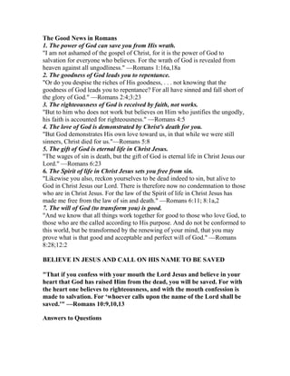 The Good News in Romans
1. The power of God can save you from His wrath.
"I am not ashamed of the gospel of Christ, for it is the power of God to
salvation for everyone who believes. For the wrath of God is revealed from
heaven against all ungodliness." —Romans 1:16a,18a
2. The goodness of God leads you to repentance.
"Or do you despise the riches of His goodness, . . . not knowing that the
goodness of God leads you to repentance? For all have sinned and fall short of
the glory of God." —Romans 2:4;3:23
3. The righteousness of God is received by faith, not works.
"But to him who does not work but believes on Him who justifies the ungodly,
his faith is accounted for righteousness." —Romans 4:5
4. The love of God is demonstrated by Christ's death for you.
"But God demonstrates His own love toward us, in that while we were still
sinners, Christ died for us."—Romans 5:8
5. The gift of God is eternal life in Christ Jesus.
"The wages of sin is death, but the gift of God is eternal life in Christ Jesus our
Lord." —Romans 6:23
6. The Spirit of life in Christ Jesus sets you free from sin.
"Likewise you also, reckon yourselves to be dead indeed to sin, but alive to
God in Christ Jesus our Lord. There is therefore now no condemnation to those
who are in Christ Jesus. For the law of the Spirit of life in Christ Jesus has
made me free from the law of sin and death." —Romans 6:11; 8:1a,2
7. The will of God (to transform you) is good.
"And we know that all things work together for good to those who love God, to
those who are the called according to His purpose. And do not be conformed to
this world, but be transformed by the renewing of your mind, that you may
prove what is that good and acceptable and perfect will of God." —Romans
8:28;12:2
BELIEVE IN JESUS AND CALL ON HIS NAME TO BE SAVED
"That if you confess with your mouth the Lord Jesus and believe in your
heart that God has raised Him from the dead, you will be saved. For with
the heart one believes to righteousness, and with the mouth confession is
made to salvation. For ‘whoever calls upon the name of the Lord shall be
saved.'" —Romans 10:9,10,13
Answers to Questions
 