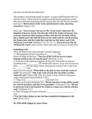 they have not already been destroyed.
The goodness of God leads people to repent—to agree with God about their sin
and turn from it. Those who do not repent are despising the goodness of God.
They have hard and unrepenting hearts, because they hear the Word of God but
don't do it. "But be doers of the word, and not hearers only, deceiving
yourselves" (James 1:22).
Jesus said, "Not everyone who says to Me, ‘Lord, Lord,' shall enter the
kingdom of heaven, but he who does the will of My Father in heaven. Now
everyone who hears these sayings of Mine, and does not do them, will be
like a foolish man who built his house on the sand: and the rain descended,
the floods came, and the winds blew and beat on that house; and it fell.
And great was its fall" (Matthew 7:21, 26, 27). ". . .If anyone loves Me, he
will keep My word" (John 14:23a). Those who truly love Jesus will obey Him.
Something to Do
Fill in the blanks with some principles of God's judgment:
1. "The judgment of God is according to __________" (2).
[God will judge by the facts. "The eyes of the Lord are in every place,
keeping watch on the evil and the good" (Proverbs 15:3).]
2. In the day of the righteous judgment of God, He "will render to each one
according to his ___________"(6). Wrath will come on "every soul of man who
does ________"(9), but "glory, honor, and peace to everyone who works what
is __________" (10).
[Jesus was once asked, "What shall we do, that we may work the works of
God?" He answered, "This is the work of God, that you believe in Him
whom He sent" (John 6:28b, 29b). True faith in Jesus results in doing good
works which glorify God (Matthew 5:16).]
3. "There is no ___________________ with God" (11).
[God has no favorites (Galatians 2:6). "But he who does wrong will be repaid
for what he has done, and there is no partiality" (Colossians 3:25). "Do not
be deceived, God is not mocked; for whatever a man sows, that he will also
reap" (Galatians 6:7).]
4. "God will judge the secrets of men by _____________ _____________"
(16).
["For the Father judges no one, but has committed all judgment to the
Son" (John 5:22).]
We Will All Be Judged by Jesus Christ
 