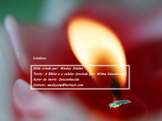 Créditos:


Slide criado por: Wesley Simões
Texto: A Bíblia e o celular (enviado por: Wilma Vasconcelos)
Autor do texto: Desconhecido
Contato: wesleysnp@hotmail.com
 