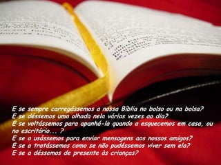 E se sempre carregássemos a nossa Bíblia no bolso ou na bolsa?
E se déssemos uma olhada nela várias vezes ao dia?
E se voltássemos para apanhá-la quando a esquecemos em casa, ou
no escritório... ?
E se a usássemos para enviar mensagens aos nossos amigos?
E se a tratássemos como se não pudéssemos viver sem ela?
E se a déssemos de presente às crianças?
 