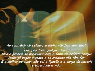 Ao contrário do celular, a Bíblia não fica sem sinal.
              Ela 'pega' em qualquer lugar.
Não é preciso se preocupar com a falta de crédito porque
    Jesus já pagou a conta e os créditos não têm fim.
E o melhor de tudo: não cai a ligação e a carga da bateria
                   é para toda a vida.
 
