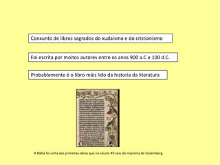 Conxunto de libros sagrados do xudaísmo e do cristianismo


Foi escrita por moitos autores entre os anos 900 a.C e 100 d.C.


Probablemente é o libro máis lido da historia da literatura




 A Biblia foi unha das primeiras obras que no século XV saiu da imprenta de Gutemberg.
 