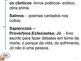 os cânticos -livros poéticos- erótico,
obra prima.
Salmos - poemas cantados nos
cultos;
Sapienciais –
Provérbios;Eclesiastes; Jó - livro
escrito para fazer debates em torno da
morte, o porque da vida, do sofrimento.
Jó não é uma pessoa.

                                     11
 