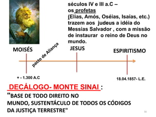 séculos IV e III a.C –
                   os profetas
                   (Elias, Amós, Oséias, Isaías, etc.)
                   trazem aos judeus a idéia do
                   Messias Salvador , com a missão
                   de instaurar o reino de Deus no
                   mundo.
 MOISÉS            JESUS              ESPIRITISMO



   + - 1.300 A.C                       18.04.1857- L.E.

 DECÁLOGO- MONTE SINAI :
"BASE DE TODO DIREITO NO
MUNDO, SUSTENTÁCULO DE TODOS OS CÓDIGOS
DA JUSTIÇA TERRESTRE"                                 16
 