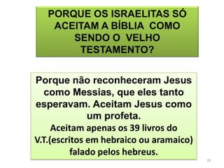 PORQUE OS ISRAELITAS SÓ
    ACEITAM A BÍBLIA COMO
       SENDO O VELHO
        TESTAMENTO?


Porque não reconheceram Jesus
   como Messias, que eles tanto
esperavam. Aceitam Jesus como
              um profeta.
     Aceitam apenas os 39 livros do
V.T.(escritos em hebraico ou aramaico)
          falado pelos hebreus.
                                         18
 
