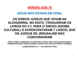 VERSÃO DOS 70
            JESUS NÃO ESTAVA EM CENA.
     OS SÁBIOS JUDEUS QUE VIVIAM NA
  ALEXANDRIA, NO EGITO ,TRADUZIRAM OS
   LIVROS DO V.T. PARA O GREGO (IDIOMA
CULTURAL) E ACRESCENTARAM 7 LIVROS, QUE
      OS JUDEUS DE JERUSALÉM NÃO
             CONCORDARAM
  JUDITE, TOBIAS, SABEDORIA, ECLESIÁSTICO, BARUK, DOIS LIVROS DOS MACABEUS,
  FRAGMENTOS NOS LIVROS DE DANIEL E ESTER, UMA CARTA DO PROFETA JEREMIAS
                  (LAMENTAÇÕES) 39 + 7 = 46 LIVROS NO TOTAL




                                                                              21
 