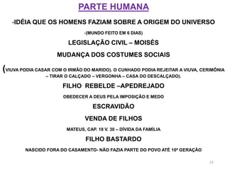 PARTE HUMANA
   -IDÉIA QUE OS HOMENS FAZIAM SOBRE A ORIGEM DO UNIVERSO
                               -(MUNDO FEITO EM 6 DIAS)

                         LEGISLAÇÃO CIVIL – MOISÉS
                     MUDANÇA DOS COSTUMES SOCIAIS

(VIUVA PODIA CASAR COM O IRMÃO DO MARIDO). O CUNHADO PODIA REJEITAR A VIUVA, CERIMÔNIA
                – TIRAR O CALÇADO – VERGONHA – CASA DO DESCALÇADO).

                       FILHO REBELDE –APEDREJADO
                       OBEDECER A DEUS PELA IMPOSIÇÃO E MEDO

                                   ESCRAVIDÃO
                               VENDA DE FILHOS
                        MATEUS, CAP. 18 V. 30 – DÍVIDA DA FAMÍLIA

                                FILHO BASTARDO
        NASCIDO FORA DO CASAMENTO- NÃO FAZIA PARTE DO POVO ATÉ 10ª GERAÇÃO

                                                                                23
 