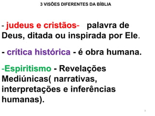 3 VISÕES DIFERENTES DA BÍBLIA




- judeus e cristãos- palavra de
Deus, ditada ou inspirada por Ele.
- crítica histórica - é obra humana.
-Espiritismo - Revelações
Mediúnicas( narrativas,
interpretações e inferências
humanas).
                                         3
 
