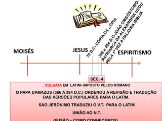MOISÉS                  JESUS               ESPIRITISMO



                                SÉC. 4
            VULGATA EM LATIM- IMPOSTO PELOS ROMANO

O PAPA DAMAZUS (366 A 384 D.C.) ORDENOU A REVISÃO E TRADUÇÃO
           DAS VERSÕES POPULARES PARA O LATIM.
         SÃO JERÔNIMO TRADUZIU O V.T. PARA O LATIM
                        UNIÃO AO N.T.
                                                         37
 