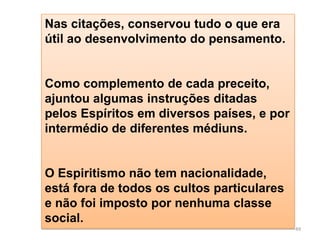 Nas citações, conservou tudo o que era
útil ao desenvolvimento do pensamento.


Como complemento de cada preceito,
ajuntou algumas instruções ditadas
pelos Espíritos em diversos países, e por
intermédio de diferentes médiuns.


O Espiritismo não tem nacionalidade,
está fora de todos os cultos particulares
e não foi imposto por nenhuma classe
social.
                                            49
 