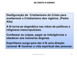 DE CRISTO À KARDEC




Desfiguração do Cristianismo do Cristo para
aceitarmos o Cristianismo dos vigários. (Padre
Alta)
A fé torna-se dogmática nas mãos de políticos e
religiosos inescrupulosos.
Confessar as culpas, pagar as indulgências e
obedecer aos inúmeros dogmas.
Espiritismo surge para dar à fé uma direção
racional  iluminar a vida espiritual das pessoas.

                   Evangelho e Espiritismo        50
 