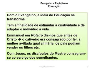 Evangelho e Espiritismo
                                Educação


Com o Evangelho, a idéia de Educação se
transforma.
Tem a finalidade de estimular a criatividade e de
adaptar o indivíduo à vida.
Emmanuel em Roteiro diz-nos que antes de
Cristo  o cativeiro era consagrado por lei, a
mulher aviltada qual alimária, os pais podiam
vender os filhos etc.
Com Jesus, os discípulos do Mestre consagram-
se ao serviço dos semelhantes.

                    Evangelho e Espiritismo         53
 