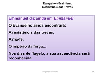 Evangelho e Espiritismo
                  Resistência das Trevas



Emmanuel diz ainda em Emmanuel
O Evangelho ainda encontrará:
A resistência das trevas.
A má-fé.
O império da força...
Nos dias de flagelo, a sua ascendência será
reconhecida.


                  Evangelho e Espiritismo     54
 