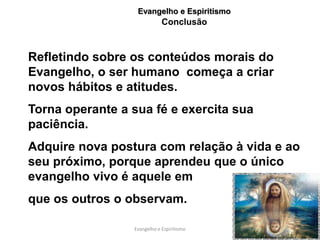 Evangelho e Espiritismo
                             Conclusão



Refletindo sobre os conteúdos morais do
Evangelho, o ser humano começa a criar
novos hábitos e atitudes.
Torna operante a sua fé e exercita sua
paciência.
Adquire nova postura com relação à vida e ao
seu próximo, porque aprendeu que o único
evangelho vivo é aquele em
que os outros o observam.

                 Evangelho e Espiritismo    60
 