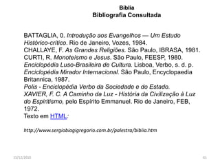 Bíblia
                                  Bibliografia Consultada


     BATTAGLIA, 0. Introdução aos Evangelhos — Um Estudo
     Histórico-crítico. Rio de Janeiro, Vozes, 1984.
     CHALLAYE, F. As Grandes Religiões. São Paulo, IBRASA, 1981.
     CURTI, R. Monoteísmo e Jesus. São Paulo, FEESP, 1980.
     Enciclopédia Luso-Brasileira de Cultura. Lisboa, Verbo, s. d. p.
     Enciclopédia Mirador Internacional. São Paulo, Encyclopaedia
     Britannica, 1987.
     Polis - Enciclopédia Verbo da Sociedade e do Estado.
     XAVIER, F. C. A Caminho da Luz - História da Civilização à Luz
     do Espiritismo, pelo Espírito Emmanuel. Rio de Janeiro, FEB,
     1972.
     Texto em HTML:

     http://www.sergiobiagigregorio.com.br/palestra/biblia.htm



15/12/2010                                                              61
 