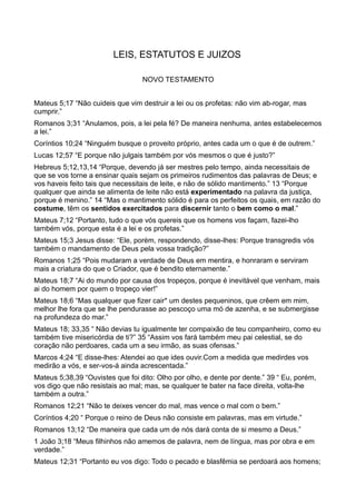 LEIS, ESTATUTOS E JUIZOS
NOVO TESTAMENTO
Mateus 5;17 “Não cuideis que vim destruir a lei ou os profetas: não vim ab-rogar, mas
cumprir.”
Romanos 3;31 “Anulamos, pois, a lei pela fé? De maneira nenhuma, antes estabelecemos
a lei.”
Coríntios 10;24 “Ninguém busque o proveito próprio, antes cada um o que é de outrem.”
Lucas 12;57 “E porque não julgais também por vós mesmos o que é justo?”
Hebreus 5;12,13,14 “Porque, devendo já ser mestres pelo tempo, ainda necessitais de
que se vos torne a ensinar quais sejam os primeiros rudimentos das palavras de Deus; e
vos haveis feito tais que necessitais de leite, e não de sólido mantimento.” 13 “Porque
qualquer que ainda se alimenta de leite não está experimentado na palavra da justiça,
porque é menino.” 14 “Mas o mantimento sólido é para os perfeitos os quais, em razão do
costume, têm os sentidos exercitados para discernir tanto o bem como o mal.”
Mateus 7;12 “Portanto, tudo o que vós quereis que os homens vos façam, fazei-lho
também vós, porque esta é a lei e os profetas.”
Mateus 15;3 Jesus disse: “Ele, porém, respondendo, disse-lhes: Porque transgredis vós
também o mandamento de Deus pela vossa tradição?”
Romanos 1;25 “Pois mudaram a verdade de Deus em mentira, e honraram e serviram
mais a criatura do que o Criador, que é bendito eternamente.”
Mateus 18;7 “Ai do mundo por causa dos tropeços, porque é inevitável que venham, mais
ai do homem por quem o tropeço vier!”
Mateus 18;6 “Mas qualquer que fizer cair* um destes pequeninos, que crêem em mim,
melhor lhe fora que se lhe pendurasse ao pescoço uma mó de azenha, e se submergisse
na profundeza do mar.”
Mateus 18; 33,35 “ Não devias tu igualmente ter compaixão de teu companheiro, como eu
também tive misericórdia de ti?” 35 “Assim vos fará também meu pai celestial, se do
coração não perdoares, cada um a seu irmão, as suas ofensas.”
Marcos 4;24 “E disse-lhes: Atendei ao que ides ouvir.Com a medida que medirdes vos
medirão a vós, e ser-vos-á ainda acrescentada.”
Mateus 5;38,39 “Ouvistes que foi dito: Olho por olho, e dente por dente.” 39 “ Eu, porém,
vos digo que não resistais ao mal; mas, se qualquer te bater na face direita, volta-lhe
também a outra.”
Romanos 12;21 “Não te deixes vencer do mal, mas vence o mal com o bem.”
Coríntios 4;20 “ Porque o reino de Deus não consiste em palavras, mas em virtude.”
Romanos 13;12 “De maneira que cada um de nós dará conta de si mesmo a Deus.”
1 João 3;18 “Meus filhinhos não amemos de palavra, nem de língua, mas por obra e em
verdade.”
Mateus 12;31 “Portanto eu vos digo: Todo o pecado e blasfêmia se perdoará aos homens;
 
