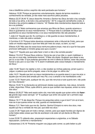 mas a blasfêmia contra o espírito não será perdoada aos homens.”
Hebreus 10;26 “Porque se pecarmos voluntariamente, depois de termos recebido o
conhecimento da verdade, já não resta mais sacrifício pelos pecados.
Mateus 22;37,39,40 “E Jesus disse-lhe: Amarás o Senhor teu Deus de todo o teu coração
de toda a tua alma, e de todo o teu pensamento.” 39 “E o segundo semelhante a este, é:
Amarás o teu próximo como a ti mesmo.” 40 “Destes dois mandamentos depende toda a
lei e os profetas.”
1 João 5;2,3 “Nisto conhecemos que amamos aos filhos de Deus, quando amamos a
Deus e guardamos os seus mandamentos.” 3 “Porque esta é a caridade de Deus que
guardemos os seus mandamentos; e os seus mandamentos não são pesados.”
1 João 2;4 “Aquele que diz: Eu conheço-o, e não guarda os seus mandamentos, é
mentiroso, e nele não está a verdade.”
2 Coríntios 5;10 “Porque todos devemos comparecer ante o tribunal de Cristo, para que
cada um receba segundo o que tiver feito pôr meio do corpo, ou bem, ou mal.”
Efésios 4;29 “Não saia da vossa boca nenhuma palavra torpe, mas só a que for boa para
promover edificação e ministre graça aos que a ouvem.”
Tiago 4;17 “Aquele pois que sabe fazer o bem e não o faz comete pecado.”
Mateus 15;4,5,6 “Porque Deus ordenou: Honra teu pai e tua mãe: e, quem maldisser a
seu pai e a sua mãe, certamente morrerá.” 5“Mas vós dizeis: Qualquer que disser a seu
pai ou a sua mãe: O que poderias aproveitar de mim é oferta ao Senhor, esse não precisa
honrar a seu pai e a sua mãe.” 6 “E assim invalidaste pela vossa tradição o mandamento
de Deus.”
João 12;48 “Quem me rejeitar a mim, e não receber as minhas palavras, já tem quem o
julgue; a palavra que tenho pregado, essa o há de julgar no ultimo dia.”
João 14;21 “Aquele que tem os meus mandamentos e os guarda esse é o que me ama: e
aquele que me ama será amado pôr meu Pai, e eu o amarei e me manifestarei a ele.”
Lucas 12;33 “Assim pois, qualquer de vós, que não renuncia a tudo quanto tem, não pode
ser meu discípulo.”
Marcos 10;24 “E os discípulos se admiravam destas suas palavras, mas Jesus, tornando
a falar, disse-lhes: Filhos, quão difícil é, para os que confiam nas riquezas, entrar no reino
dos céus.”
Mateus 20;26,27 “Não será assim entre vós; mas todo aquele que quiser entre vós fazer-
se grande seja vosso serviçal.” 27 “E qualquer que entre vós quiser ser o primeiro seja
vosso servo.”
Mateus 19;17 “E ele disse-lhe: Porque me perguntas sobre o que é bom? Um só é bom;
mas se é que queres entrar na vida, guarda os mandamentos.”
Mateus 7;21 “Nem todo que me diz: Senhor, Senhor! Entrará no reino dos céus, mas
aquele que faz a vontade de meu pai, que está nos céus.”
Lucas 21;36 “Vigiai pois em todo o tempo, orando, para que sejais havidos por dignos de
evitar todas estas coisas que hão de acontecer e de estar em pé diante do filho do
homem.”
Lucas 23;56 “E voltando elas, prepararam especiarias e ungüentos, e no Sábado
repousaram, conforme o mandamento.”
Colossenses 2;16,18 “Portanto ninguém vos julgue pelo comer, ou pelo beber ou pôr
 