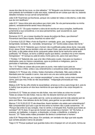 causa dos dias de lua nova, ou dos sábados.” 18 “Ninguém vos domine a seu bel-prazer
com pretexto de humildade e culto aos anjos, metendo-se em coisas que não viu; estando
debalde inchados na sua carnal compreensão.”
João 5;39 “Examinais as Escrituras, porque vós cuidais ter nelas a vida eterna, e são elas
que de mim testificam.”
João 8;31 “Jesus dizia pois aos judeus que criam nele: Se vós permanecerdes na minha
palavra, verdadeiramente sereis meus discípulos;”
Romanos 2;15 “ Os quais mostram a obra da lei escrita em seus corações, testificando
juntamente a sua consciência, e os seus pensamentos, quer acusando-os, quer
defendendo-os;”
Romanos 3;5 “E, se a nossa injustiça for causa da justiça de Deus, que diremos?
Porventura será Deus injusto, trazendo ira sobre nós?”
2 Coríntios 5;22,23 “Mas o fruto do Espírito é: caridade, gozo, paz, longanimidade,
benignidade, bondade, fé , mansidão, temperança.” 23 “Contra estas coisas não há lei.”
Gálatas 2;16,18,19 “Sabendo que o homem não é justificado pelas obras da lei, mas pela
fé em Jesus Cristo, temos também crido em Jesus Cristo, para sermos justificados pela fé
de Cristo, e não pelas obras da lei; porquanto pelas obras da lei nenhuma carne será
justificada.”18 “Porque, se torno a edificar aquilo que destruí, constituo-me a mim mesmo
transgressor.” 19 “porque eu pela lei estou morto para a lei, para viver para Deus.”
1 Timóteo 1;9 “Sabendo isto, que a lei não é feita para o justo, mas para os injustos e
obstinados, para os ímpios e pecadores, para os profanos e irreligiosos, para os
parricidas e matricidas, para os homicidas,”
Tito 1;15 “Todas as coisas são puras para os puros, mas nada é puro para os
contaminados e infiéis: antes o seu entendimento e consciência estão contaminados.”
Gálatas 5;13 “Porque vós, irmãos, fostes chamados a liberdade. Não useis então da
liberdade para dar ocasião á carne, mas servi-vos uns aos outros pela caridade.
Coríntios 8;13 “Pelo que, se o manjar escandalizar* a meu irmão, nunca mais comerei
carne, para que meu irmão se não escandalize.” *indignação provocada por mau
exemplo.
Mateus 2;29 “Se teu olho direito te escandalizar, arranca-o e tira-o para longe de ti, pois te
é melhor que se perca um dos teus membros do que seja todo o teu corpo lançado no
inferno.”
Coríntios 6;12 “Todas as coisas me são licitas, mas nem todas as coisa me convém:
Todas as coisas me são lícitas; mas eu não me deixarei dominar por nenhuma.”
Coríntios 9;21 “Para os que estão sem lei, como se estivera sem lei (não estando sem lei
para com Deus, mas debaixo da lei de Cristo), para ganhar os que estão sem lei.”
Marcos 7;18,19,20,22,23 “E ele disse-lhes: Assim também vós estais sem entendimento?
Não compreendeis que tudo o que de fora entra no homem não o pode contaminar,” 19
“Porque não entra no seu coração, mas no ventre, e é lançado fora, ficando pura todas as
comidas?” 20 “E dizia: O que sai do homem isso contamina o homem.” 22 “Os furtos, a
avareza, as maldades, o engano, a dissolução, a inveja, a blasfêmia, a soberba, a
loucura.” 23 “Todos estes males procedem de dentro e contaminam o homem.”
João 8;34 “Respondeu-lhes Jesus: Em verdade, em verdade vós digo que todo aquele
que comete pecado é servo do pecado.”
Tiago 2;10 “Porque qualquer que guardas toda a lei e tropeçar em um só ponto, tornou-se
 