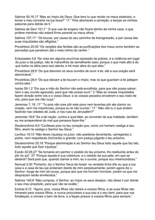 Salmos 50;16,17 “Mas ao ímpio diz Deus: Que tens tu que recitar os meus estatutos, e
tomar o meu concerto na tua boca?” 17 ” Pois aborreces a correção, e lanças as minhas
palavras para detrás de ti.”
Salmos de Davi 101;7 “ O que usa de engano não ficará dentro da minha casa: o que
profere mentiras não estará firme perante os meus olhos.”
Salmos 107;17 “ Os loucos, por causa do seu caminho de transgressão, e por causa das
suas iniquidades são afligidos.”
Provérbios 20;30 “Os vergões das feridas são as purificações dos maus como também as
pancadas que penetram até o mais intimo do ventre .”
Eclesiastes 5;8 “Se vires em alguma província opressão de pobres, e a violência em lugar
do juízo e da justiça, não te maravilhes de semelhante caso; porque o que mais alto é do
que todos os altos para isso atenta; e há mais altos do que eles.”
Provérbios 28;9 “Os que desviam os seus ouvidos de ouvir a lei, até a sua oração será
abominável.”
Provérbios 28;4 “Os que deixam a lei louvam o ímpio; mas os que guardam a lei pelejam
contra eles.”
Isaías 59;1,2 “Eis que a mão do Senhor não está encolhida, para que não possa salvar;
nem o seu ouvido agravado, para que não possa ouvir.” 2 “Mas as vossas iniquidades
fazem divisão entre vós e o vosso Deus: e os vossos pecados encobrem o seu rosto de
vós, para que vos não ouça.”
Jeremias 7; 16 ,17 ” Tu pois não ores pôr este povo nem levantes pôr ele clamor ou
oração, nem me importunes, porque eu te não ouvirei.” 17 “ Não vês tu o que andam
fazendo nas cidades de Judá, e nas ruas de Jerusalém?”
Jeremias 18;8 “Se a tal nação ,contra a qual falar, se converter da sua maldade, também
eu me arrependerei do mal que pensava fazer-lhe.”
Deuteronômio 8;5 “Confessa pois no teu coração que, como um homem castiga a seu
filho, assim te castiga o Senhor teu Deus.”
Levítico 19;15 “Não fareis injustiça no juízo: não aceitaras (levantarás, carregarás) o
pobre, nem respeitarás (honrarás) o grande; com justiça julgarás o teu próximo.
Deuteronômio 25;16 “Porque abominação é ao Senhor teu Deus todo aquele que faz isto,
todo aquele que fizer injustiça”.
Exodo 22;26,27 “Se tomares em penhor o vestido do teu próximo, lho restituirás antes do
pôr do sol,” 27 “Porque aquela é sua cobertura, e o vestido da sua pele; em que se
deitaria? Será pois que, quando clamar a mim, eu o ouvirei, porque sou misericordioso.”
Samuel 2;30 “Portanto; diz o Senhor Deus de Israel: na verdade tinha dito eu que a tua
casa e a casa de teu pai andariam diante de mim perpetuamente; porém agora diz o
Senhor: longe de mim tal cousa, porque aos que me honram honrarei, porém os que me
desprezam serão envilecidos.”
Salmos 140;8 “Não cumpras, ó Senhor, ao ímpio os seus desejos: não deixe ir por diante
o seu mau propósito, para que não se exalte.”
Esdras 9;12 “Agora, pois, vossa filhas não dareis a vossos filhos, e as suas filhas não
tomareis para vossos filhos, e nunca procurareis a sua paz e o seu bem; para que vos
fortaleçais, e comais o bem da terra, e a façais possuir a vossos filhos para sempre.”
 