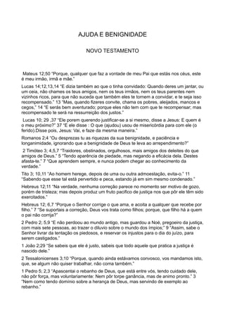 AJUDA E BENIGNIDADE
NOVO TESTAMENTO
Mateus 12;50 “Porque, qualquer que faz a vontade de meu Pai que estás nos céus, este
é meu irmão, irmã e mãe.”
Lucas 14;12,13,14 “E dizia também ao que o tinha convidado: Quando deres um jantar, ou
um ceia, não chames os teus amigos, nem os teus irmãos, nem os teus parentes nem
vizinhos ricos, para que não suceda que também eles te tornem a convidar, e te seja isso
recompensado.” 13 “Mas, quando fizeres convite, chama os pobres, aleijados, mancos e
cegos,” 14 “E serás bem aventurado; porque eles não tem com que te recompensar; mas
recompensado te será na ressurreição dos justos.”
Lucas 10; 29 ,37 “Ele porem querendo justificar-se a si mesmo, disse a Jesus: E quem é
o meu próximo?” 37 “E ele disse : O que (ajudou) usou de misericórdia para com ele (o
ferido).Disse pois, Jesus: Vai, e faze da mesma maneira.”
Romanos 2;4 “Ou desprezas tu as riquezas da sua benignidade, e paciência e
longanimidade, ignorando que a benignidade de Deus te leva ao arrependimento?”
2 Timóteo 3; 4,5,7 “Traidores, obstinados, orgulhosos, mais amigos dos deleites do que
amigos de Deus.” 5 “Tendo aparência de piedade, mas negando a eficácia dela. Destes
afasta-te.” 7 “Que aprendem sempre, e nunca podem chegar ao conhecimento da
verdade.”
Tito 3; 10,11 “Ao homem herege, depois de uma ou outra admoestação, evita-o.” 11
“Sabendo que esse tal está pervertido e peca, estando já em sim mesmo condenado.”
Hebreus 12;11 “Na verdade, nenhuma correção parece no momento ser motivo de gozo,
porém de tristeza; mas depois produz um fruto pacifico de justiça nos que pôr ele têm sido
exercitados.”
Hebreus 12; 6,7 “Porque o Senhor corrige o que ama, e acoita a qualquer que recebe por
filho.” 7 “Se suportais a correção, Deus vos trata como filhos; porque, que filho há a quem
o pai não corrija?”
2 Pedro 2; 5,9 “E não perdoou ao mundo antigo, mas guardou a Noé, pregoeiro da justiça,
com mais sete pessoas, ao trazer o diluvio sobre o mundo dos ímpios;” 9 “Assim, sabe o
Senhor livrar da tentação os piedosos, e reservar os injustos para o dia do juízo, para
serem castigados.”
1 João 2;29 “Se sabeis que ele é justo, sabeis que todo aquele que pratica a justiça é
nascido dele.”
2 Tessalonicenses 3;10 “Porque, quando ainda estávamos convosco, vos mandamos isto,
que, se algum não quiser trabalhar, não coma também.”
1 Pedro 5; 2,3 “Apascentai o rebanho de Deus, que está entre vós, tendo cuidado dele,
não pôr força, mas voluntariamente: Nem pôr torpe ganância, mas de animo pronto.” 3
“Nem como tendo domínio sobre a herança de Deus, mas servindo de exemplo ao
rebanho.”
 