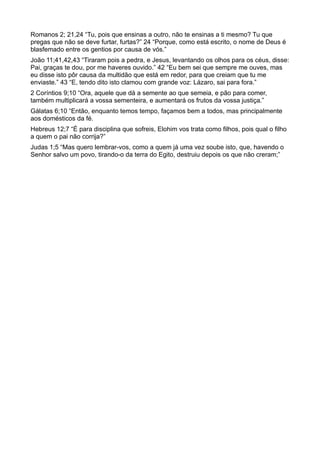 Romanos 2; 21,24 “Tu, pois que ensinas a outro, não te ensinas a ti mesmo? Tu que
pregas que não se deve furtar, furtas?” 24 “Porque, como está escrito, o nome de Deus é
blasfemado entre os gentios por causa de vós.”
João 11;41,42,43 “Tiraram pois a pedra, e Jesus, levantando os olhos para os céus, disse:
Pai, graças te dou, por me haveres ouvido.” 42 “Eu bem sei que sempre me ouves, mas
eu disse isto pôr causa da multidão que está em redor, para que creiam que tu me
enviaste.” 43 “E, tendo dito isto clamou com grande voz: Lázaro, sai para fora.”
2 Coríntios 9;10 “Ora, aquele que dá a semente ao que semeia, e pão para comer,
também multiplicará a vossa sementeira, e aumentará os frutos da vossa justiça.”
Gálatas 6;10 “Então, enquanto temos tempo, façamos bem a todos, mas principalmente
aos domésticos da fé.
Hebreus 12;7 “É para disciplina que sofreis, Elohim vos trata como filhos, pois qual o filho
a quem o pai não corrija?”
Judas 1;5 “Mas quero lembrar-vos, como a quem já uma vez soube isto, que, havendo o
Senhor salvo um povo, tirando-o da terra do Egito, destruiu depois os que não creram;”
 