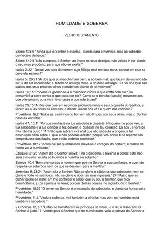HUMILDADE E SOBERBA
VELHO TESTAMENTO
Salmo 138;6 “ Ainda que o Senhor é excelso, atende para o humilde; mas ao soberbo
conhece-o de longe.”
Salmo 140;8 “Não cumpras, ó Senhor, ao ímpio os seus desejos: não deixes ir por diante
o seu mau propósito, para que não se exalte.”
Isaías 2;22 “ Deixai-vos pois do homem cujo fôlego está em seu nariz; porque em que se
deve ele estimar?”
Isaías 5; 20,21 “Ai dos que ao mal chamam bem, e ao bem mal; que fazem da escuridade
luz, e da luz escuridade; e fazem do amargo doce, e do doce amargo.” 21 “Ai dos que são
sábios aos seus próprios olhos e prudentes diante de si mesmos!”
Isaías 10;15 “Porventura gloriar-se-á o machado contra o que corta com ele? Ou
presumirá a serra contra o que puxa por ela? Como se o bordão (bastão) movesse aos
que o levantam, ou a vara levantasse o que não é pau!”
Isaías 29;15 “Ai dos que querem esconder profundamente o seu propósito do Senhor, e
fazem as suas obras as escuras, e dizem: Quem nos vê? e quem nos conhece?”
Provérbios 16;2 “Todos os caminhos do homem são limpos aos seus olhos, mas o Senhor
pesa as espíritos.”
Isaías 47; 10,11 “Porque confiaste na tua maldade e disseste: Ninguém me pode ver; a
tua sabedoria e a tua ciência te fez desviar, e disseste no teu coração: Eu sou , e fora de
min não há outro.” 11 “Pelo que sobre ti virá mal que não saberás a origem, e tal
destruição cairá sobre ti, que a não poderás afastar; porque virá sobre ti de repente tão
tempestuosa desolação, que a não poderás conhecer.”
Provérbios 18;12 “Antes de ser quebrantado eleva-se o coração do homem; e diante da
honra vai a humildade.”
Ezequiel 21;26 “Assim diz o Senhor Jeová: Tira o diadema, e levanta a coroa; esta não
será a mesma: exalta ao humilde e humilha ao soberbo.”
Salmos 40;4 “Bem aventurado o homem que poe no Senhor a sua confiança, e que não
respeita os soberbos nem os que se desviam para a mentira.”
Jeremias 9;,23,24 “Assim diz o Senhor: Não se glorie o sábio na sua sabedoria, nem se
glorie o forte na sua força; não se glorie o rico nas suas riquezas.” 24 “Mas o que se
gloriar glorie-se nisto: em me conhecer e saber que eu sou o Senhor, que faço
beneficência, juízo e justiça na terra; porque destas cousas me agrado, diz o Senhor.”
Provérbios 15;33 “O temor do Senhor é a instrução da sabedoria, e diante da honra vai a
humildade.”
Provérbios 11;2 “Vindo a soberba, virá também a afronta; mas com os humildes está
também a sabedoria.”
2 Crônicas 12, 6,7 “Então se humilharam os príncipes de Israel, e o rei, e disseram: O
Senhor é justo.” 7 “Vendo pois o Senhor que se humilharam, veio a palavra do Senhor a
 