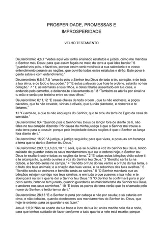PROSPERIDADE, PROMESSAS E
IMPROSPERIDADE
VELHO TESTAMENTO
Deuteronômio 4;6,7 “Vedes aqui vos tenho ensinado estatutos e juízos, como me mandou
o Senhor meu Deus: para que assim façais no meio da terra a qual ides herdar.” 6
“guardai-vos pois, e fazei-os, porque assim será mostrada a sua sabedoria e o vosso
entendimento perante as nações, que ouvirão todos estes estatutos e dirão: Este povo é
gente sabia e com entendimento.”
Deuteronômio 6;5,6,7,8 “amarás pois o Senhor teu Deus de todo o teu coração, e de toda
a tua alma, e de todo o teu poder.” 6 “ E estas palavras que hoje te ordeno, estarão no teu
coração.” 7 “ E as intimarás a teus filhos, e delas falaras assentado em tua casa, e
andando pelo caminho, e deitando-te e levantando-te.” 8 “Também as atarás por sinal na
tu mão e serão por testeira entre os teus olhos.”
Deuteronômio 6;11,12 “E casas cheias de todo o bem , que tu não encheste, e poços
cavados, que tu não cavaste, vinhas e olivais, que tu não plantaste, e comeres e te
fartares.”
12 “Guarda-te, e que te não esqueças do Senhor, que te tirou da terra do Egito da casa da
servidão.”
Deuteronômio 9;4 “Quando pois o Senhor teu Deus os lançar fora de diante de ti, não
fales no teu coração dizendo: Pôr causa da minha justiça é que o Senhor me trouxe a
esta terra para a possuir: porque pela impiedade destas nações é que o Senhor as lança
fora diante de ti.”
Deuteronômio 16;20 “A justiça, a justiça seguirás; para que vivas, e possuas em herança
a terra que te dará o Senhor teu Deus.”
Deuteronômio 28;1,2,3,6,8,9,10 “ E será, que se ouvires a voz do Senhor teu Deus, tendo
cuidado de guardar todos os seus mandamentos que eu te ordeno hoje, o Senhor teu
Deus te exaltará sobre todas as nações da terra.” 2 “E todas estas bênçãos virão sobre ti
e te alcançarão, quando ouvires a voz do Senhor teu Deus.” 3 “Bendito serás tu na
cidade, e bendito serás no campo.” 4 “Bendito o fruto do teu ventre e o fruto da tua terra, e
o fruto dos teus animais; e a criação das tuas vacas, e os rebanhos das tuas ovelhas.” 6
“Bendito serás ao entrares e bendito serás ao saíres.” 8 “O Senhor mandará que as
bênçãos estejam contigo nos teus celeiros, e em tudo o que puseres a tua mão: e te
abençoará na terra que te der o Senhor teu Deus.” 9 “O Senhor te confirmará para si por
povo santo, como te tem jurado, quando guardares os mandamentos do Senhor teu Deus,
e andares nos seus caminhos.” 10 “E todos os povos da terra verão que és chamado pelo
nome do Senhor, e terão temor de ti.”
Deuteronômio 28;13 “E o Senhor te porá por cabeça e não por cauda; e só estarás em
cima, e não debaixo, quando obedeceres aos mandamentos do Senhor teu Deus, que
hoje te ordeno, para os guardar e os fazer.”
Josué 1;8,9 “Não se aparte da tua boca o livro da tua lei; antes medite nele dia e noite,
para que tenhas cuidado de fazer conforme a tudo quanto a nele está escrito; porque
 