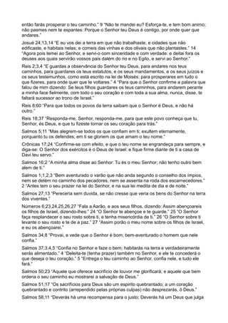 então farás prosperar o teu caminho.” 9 “Não te mandei eu? Esforça-te, e tem bom animo;
não pasmes nem te espantes: Porque o Senhor teu Deus é contigo, por onde quer que
andares.”
Josué 24;13,14 “E eu vos dei a terra em que não trabalhaste, e cidades que não
edificaste, e habitais nelas; e comeis das vinhas e dos olivais que não plantastes.” 14
“Agora pois temei ao Senhor, e servi-o com sinceridade e com verdade: e deitai fora os
deuses aos quais servirão vossos pais dalém do rio e no Egito, e servi ao Senhor.”
Reis 2;3,4 “E guardas a observância do Senhor teu Deus, para andares nos teus
caminhos, para guardares os teus estatutos, e os seus mandamentos, e os seus juízos e
os seus testemunhos, como está escrito na lei de Moisés: para prosperares em tudo o
que fizeres, para onde quer que te voltares.” 4 “Para que o Senhor confirme a palavra que
falou de mim dizendo: Se teus filhos guardares os teus caminhos, para andarem perante
a minha face fielmente, com todo o seu coração e com toda a sua alma, nunca, disse, te
faltará sucessor ao trono de Israel.”
Reis 8;60 “Para que todos os povos da terra saibam que o Senhor é Deus, e não há
outro.”
Reis 18;37 “Responda-me, Senhor, responda-me, para que este povo conheça que tu,
Senhor, és Deus, e que tu fizeste tornar os seu coração para trás.”
Salmos 5;11 “Mas alegrem-se todos os que confiam em ti; exultem eternamente,
porquanto tu os defendes; em ti se gloriem os que amam o teu nome.”
Crônicas 17;24 “Confirme-se com efeito, e que o teu nome se engrandeça para sempre, e
diga-se: O Senhor dos exércitos é o Deus de Israel: e fique firme diante de ti a casa de
Davi teu servo.”
Salmos 16;2 “A minha alma disse ao Senhor: Tu és o meu Senhor; não tenho outro bem
alem de ti.”
Salmos 1;1,2,3 “Bem aventurado o varão que não anda segundo o conselho dos ímpios,
nem se detém no caminho dos pecadores, nem se assenta na roda dos escarnecedores.”
2 “Antes tem o seu prazer na lei do Senhor, e na sua lei medita de dia e de noite.”
Salmos 27;13 “Pereceria sem duvida, se não cresse que veria os bens do Senhor na terra
dos viventes.”
Números 6;23,24,25,26,27 “Fala a Aarão, e aos seus filhos, dizendo: Assim abençoareis
os filhos de Israel, dizendo-lhes:” 24 “O Senhor te abençoe e te guarde.” 25 “O Senhor
faça resplandecer o seu rosto sobre ti, e tenha misericórdia de ti.” 26 “O Senhor sobre ti
levante o seu rosto e te de a paz.” 27 “Assim porão o meu nome sobre os filhos de Israel,
e eu os abençoarei.”
Salmos 34;8 “Provai, e vede que o Senhor é bom; bem-aventurado o homem que nele
confia.”
Salmos 37;3,4,5 “Confia no Senhor e faze o bem; habitarás na terra e verdadeiramente
serás alimentado.” 4 “Deleita-te (tenha prazer) também no Senhor, e ele te concederá o
que deseja o teu coração.” 5 “Entrega o teu caminho ao Senhor, confia nele, e tudo ele
fará.”
Salmos 50;23 “Aquele que oferece sacrifício de louvor me glorificará; e aquele que bem
ordena o seu caminho eu mostrarei a salvação de Deus.”
Salmos 51;17 “Os sacrifícios para Deus são um espirito quebrantado; a um coração
quebrantado e contrito (arrependido pelas próprias culpas) não desprezarás, ó Deus.”
Salmos 58;11 “Deverás há uma recompensa para o justo; Deverás há um Deus que julga
 