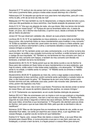 Zacarias 8;17 “E nenhum de vós pense mal no seu coração contra o seu companheiro,
nem ame o juramento falso; porque a todas estas cousas aborreço diz o Senhor.”
Habacuque 2;9 “Ai daquele que ajunta em sua casa bens mal adquiridos, para pôr o seu
ninho no alto, a fim de se livrar da mão do mal!”
Malaquias 2;9 “Por isso também eu vos fiz desprezíveis, e indignos diante de todo o povo,
visto que não guardastes os meus caminhos, mas fizeste acepção de pessoas na lei.”
Amós 6;13,14 “Vós que vos alegrais de nada, vós que dizeis: Não nos temos nós tornado
poderosos por nossa força?” 14 “Porque eis que eu levantarei sobre vós, ó cassa de
Israel, um povo, diz o Senhor dos Exércitos, e oprimir-vos-á, desde a entrada de Hemate
até ao ribeiro da planície.”
Jonas 2;8 “Os que observam vaidades vãs, deixam as suas própria misericórdia.”
Levíticos 26;15,16,19 “E se rejeitardes os meus estatutos, e a vossa alma se enfadar dos
meus juízos, não cumprindo todos os meus mandamentos para invalidar o meu concerto.”
16 “Então eu também vos farei isto: porei sobre vos terror, a tísica e a febre ardente, que
consumam os olhos e atormentem a alma; e semeareis debalde a vossa semente, e os
vossos inimigos a comerão.”
Levíticos 26;41,42 “Eu também andei com eles contrariamente, e os fiz entrar na terra dos
seus inimigos; se então o seu coração incircunciso se humilhar, e então tornarem por bem
o castigo da sua iniquidade.” 42 “Também eu me lembrarei do meu concerto com Jacó, e
também do meu concerto com Isaque, e também do meu concerto com Abraão me
lembrarei, e também da terra me lembrarei.”
Deuteronômio 28;15,16,19 “Serás porem que se não deres ouvido a voz do Senhor te
Deus para não cuidares em fazer todos os seus mandamentos e os seus estatutos, que
hoje te ordeno, então sobre ti virão todas estas maldições, e te alcançarão;” 16 “Maldito
serás tu na cidade, e maldito serás no campo.” 19 “Maldito serás ao entrares e maldito
serás ao saíres.”
Deuteronômio 28;29,30 “E apalparás ao meio dia, como o cego apalpa a escuridade, e
não prosperarás no teus caminhos; porém somente serás oprimo]ido e roubado todos os
dias, e não haverá quem te salve.” 30 “Desposar-te-ás com uma mulher, porem outro
homem dormirá com ela; edificarás uma casa, porém não morarás nela: plantarás uma
vinha, porem não lograrás o teu fruto.”
Neemias 5;9 “Disse mais: não é bom o que fazeis: Porventura não devíeis andar no temor
do nosso Deus, pôr causa do opróbrio (desonra) dos gentios, os vossos inimigos.”
Jó 13;10 “Certamente vos repreenderá, se em oculto fizerdes distinção de pessoas.”
Salmos 28;3,4,5 “Não me arremesses com os ímpios e com os que praticam a iniquidade;
que falam de paz ao seu próximo, mas tem o mal nos seus corações.” 4 “Retribui-lhes
segundo as suas obras e segundo a malícia dos seus esforços; dá-lhes conforme a obra
das suas mãos; envia-lhes a sua recompensa.” 5 “Porquanto não atentam para as obras
do Senhor, nem para o que as tuas mãos têm feito; pelo que ele os derribará e não os
reedificará.”
Números 33;55 “Mas se não lançares fora os moradores de diante de vós, então os que
deixardes ficar deles, vos serão por espinhos aos vossos olhos, e por aguilhões nas
vossas ilhargas, e apertar-vos-ão na terra em que habitardes.”
Esdras 9;12 “Agora, pois, vossas filhas não dareis a vossos filhos, e as suas filhas não
tomareis para vossos filhos, e nunca procurais a sua paz e o seu bem; para que vos
fortaleçais, e comais o bem da terra, e a façais possuir a vossos filhos para sempre.”
 