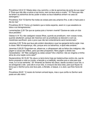 Provérbios 5;8,9,10 “Afasta dela o teu caminho, e não te aproximes da porta da sua casa;”
9 “Para que não dês a outros a tua honra, nem os teus anos a cruéis.” 10 “Para que não
se fartem os estranhos de teu poder e todos os teus trabalhos entrem na casa do
estrangeiro.”
Provérbios 16;4 “O Senhor fez todas as coisas para seu próprios fins, e até o ímpio para o
dia do mal.”
Provérbios 26;10 “Como um besteiro que a todos espanta, assim é o que assalaria os
tolos e os transgressores.”
Lamentações 3;39 “De que se queixa pois o homem vivente? Queixe-se cada um dos
seus pecados.”
Oséias 4;14 “Eu não castigarei vossas filhas, quando se prostituem, nem vossas noras,
quando adulteram; porque ele mesmos com as prostitutas se desviam e com as
meretrizes sacrificam: pois o povo que não tem entendimento será transtornado.”
Jeremias 2;25 “Evita que teus pés andem descalços e que tua garganta tenha sede: mas
tu dizes: Não há esperança; não, porque amo os estranhos, e após eles andarei.”
Jeremias 5;28,29 “Engordam-se, alisam-se, e ultrapassam até os feitos dos malignos; não
julgam a causa dos órfãos, para que eles prosperem: Nem julgam o direito dos
necessitados.” 29 “Não castigaria eu estas coisas? Diz o Senhor; não se vingaria a minha
alma de uma nação como esta?”
Deuteronômio 30;19,20 “Os céus e a terra tomo hoje por testemunhas contra vós, que te
tenho proposto a vida a e morte, a benção e a maldição: escolhe pois a vida para que
vivas, tu e a tua semente,” 20 “Amando ao Senhor teu Deus, dando ouvidos a sua vós, e
se achegando a ele : pois ele é a tua vida, e a lonjura dos teus dias; para que fiques na
terra que o Senhor jurou aos teus pais, a Abraão, a Isaque, e a Jacó, que lhes havia de
dar.”
Provérbios 29;25 “ O receio do homem armará laços, mas o que confia no Senhor será
posto em alto retiro.”
 
