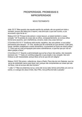PROSPERIDADE, PROMESSAS E
IMPROSPERIDADE
NOVO TESTAMENTO
João 16;13 “Mas quando vies aquele espirito de verdade, ele vos guiará em toda a
verdade: porque não falará de si mesmo, mas dirá tudo o que tiver ouvido, e vos
anunciará o que há de vir.”
Mateus 6;21,22 “Porque onde estiver o vosso tesouro, ai estará também o vosso
coração.” 22 “A candeia do corpo são os olhos, conseqüentemente, se os teus olhos
forme bons (sozinho, sem interferência, sincero), todo o teu corpo terá luz.”
2 Coríntios 9;9,10,11 “Conforme está escrito; espalhou, deu aos pobres: a sua justiça
permanece para sempre.” 10 “Ora, aquele que dá a semente ao que semeia, e pão para
comer, também multiplicará a vossa sementeira, e aumentará os frutos da vossa justiça.”
11 “Para que em tudo enriqueçais para toda a beneficência, a qual faz que por nós se
dêem graças a Deus.”
2 Coríntios 9;1,7 “Quanto a administração que se faz a favor dos santos, não necessito
escrever-vos.” 7 “Cada um contribua segundo o que propôs o seu coração; não com
tristeza ou pôr necessidade; porque Deus ama ao que dá com alegria.”
Mateus 16;23 “Ele porem, voltando-se, disse a Pedro; Para trás de mim Satanás, que me
serve de escândalo (serve para fazer cair); porque não compreendes as coisas que são
de Deus, mas só as que são dos homens.”
1 João 1;7 “Mas se andarmos na luz, como ele na luz está, temos comunhão uns com os
outros, e o sangue de Jesus Cristo, Seu Filho, nos purifica de todo o pecado.”
 
