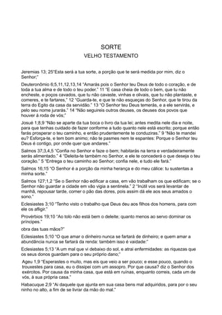 SORTE
VELHO TESTAMENTO
Jeremias 13; 25“Esta será a tua sorte, a porção que te será medida por mim, diz o
Senhor;”
Deuteronômio 6;5,11,12,13,14 “Amarás pois o Senhor teu Deus de todo o coração, e de
toda a tua alma e de todo o teu poder.” 11 “E casa cheia de todo o bem, que tu não
encheste, e poços cavados, que tu não cavaste, vinhas e olivais, que tu não plantaste, e
comeres, e te fartares,” 12 “Guarda-te, e que te não esqueças do Senhor, que te tirou da
terra do Egito da casa da servidão.” 13 “O Senhor teu Deus temerás, e a ele servirás, e
pelo seu nome jurarás.” 14 “Não seguireis outros deuses, os deuses dos povos que
houver á roda de vós;”
Josué 1;8,9 “Não se aparte da tua boca o livro da tua lei; antes medita nele dia e noite,
para que tenhas cuidado de fazer conforme a tudo quanto nele está escrito; porque então
farás prosperar o teu caminho, e então prudentemente te conduziras.” 9 “Não te mandei
eu? Esforça-te, e tem bom animo; não te pasmes nem te espantes: Porque o Senhor teu
Deus é contigo, por onde quer que andares.”
Salmos 37;3,4,5 “Confia no Senhor e faze o bem; habitarás na terra e verdadeiramente
serás alimentado.” 4 “Deleita-te também no Senhor, e ele te concederá o que deseja o teu
coração.” 5 “Entrega o teu caminho ao Senhor; confia nele, e tudo ele fará.”
Salmos 16;15 “O Senhor é a porção da minha herança e do meu cálice: tu sustentas a
minha sorte.”
Salmos 127;1,2 “Se o Senhor não edificar a casa, em vão trabalham os que edificam; se o
Senhor não guardar a cidade em vão vigia a sentinela.” 2 “Inútil vos será levantar de
manhã, repousar tarde, comer o pão das dores, pois assim dá ele aos seus amados o
sono.”
Eclesiastes 3;10 “Tenho visto o trabalho que Deus deu aos filhos dos homens, para com
ele os afligir.”
Provérbios 19;10 “Ao tolo não está bem o deleite; quanto menos ao servo dominar os
príncipes.”
obra das tuas mãos?”
Eclesiastes 5;10 “O que amar o dinheiro nunca se fartará de dinheiro; e quem amar a
abundância nunca se fartará da renda: também isso é vaidade:”
Eclesiastes 5;13 “A um mal que vi debaixo do sol, e atrai enfermidades: as riquezas que
os seus donos guardam para o seu próprio dano;”
Ageu 1,9 “Esperastes o muito, mas eis que veio a ser pouco; e esse pouco, quando o
trouxestes para casa, eu o dissipei com um assopro. Por que causa? diz o Senhor dos
exércitos. Por causa da minha casa, que está em ruínas, enquanto correis, cada um de
vós, à sua própria casa.”
Habacuque 2;9 “Ai daquele que ajunta em sua casa bens mal adquiridos, para por o seu
ninho no alto, a fim de se livrar da mão do mal.”
 