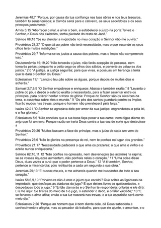 Jeremias 48;7 “Porque, por causa da tua confiança nas tuas obras e nos teus tesouros,
também tu serás tomada; e Camós sairá para o cativeiro, os seus sacerdotes e os seus
príncipes juntamente.”
Amós 5;15 “Aborrecei o mal, e amai o bem, e estabelecei o juízo na porta:Talvez o
Senhor, o Deus dos exércitos, tenha piedade do resto de Jacó.”
Salmos 66;18 “Se eu atender a iniqüidade no meu coração o Senhor não me ouvirá.”
Provérbios 28;27 “O que dá ao pobre não terá necessidade, mas o que esconde os seus
olhos terá muitas maldições.”
Provérbios 29;7 “Informa-se os justos a causa dos pobres, mas o ímpio não compreende
isso.”
Deuteronômio 16;19,20 “Não torcerás o juízo, não farás acepção de pessoas, nem
tomarás peitas; porquanto a peita cega os olhos dos sábios, e perverte as palavras dos
justos.” 2 0 “A justiça, a justiça seguirás; para que vivas, e possuas em herança a terra
que te dará o Senhor teu Deus.”
Eclesiastes 11;1 “Lança o teu pão sobre as águas, porque depois de muitos dias o
acharás.”
Samuel 2;7,8,9 “O Senhor empobrece e enriquece: Abaixa e também exalta.” 8 “Levanta o
pobre do pó, e desde o esterco exalta o necessitado, para o fazer assentar entre os
príncipes, para o fazer herdar o trono de glória: Porque do Senhor são os alicerces da
terra, e assentou sobre eles o mundo.” 9 “Os pés dos santos guardará porém os ímpios
ficarão mudos nas trevas: porque o homem não prevalecerá pela força.”
Isaías 42;21 “O Senhor se agradava dele por amor da sua justiça: engrandeceu-o pela lei,
e o fez glorioso.”
Eclesiastes 5;6 “Não concitas que a tua boca faça pecar a tua carne, nem digas diante do
anjo que foi um erro: Porque razão se iraria Deus contra a tua voz de sorte que destruísse
a
Provérbios 29;26 “Muitos buscam a face do príncipe, mas o juízo de cada um vem do
Senhor.”
Provérbios 25;6 “Não te glories na presença do rei, nem te ponhas no lugar dos grandes.”
Provérbios 21;17 “Necessidade padecerá o que ama os prazeres; o que ama o vinho e o
azeite nunca enriquecerá.”
Salmos 62;10,11,12 “Não confies na opressão, nem desvaneçais (se acalme) na rapina;
se as vossas riquezas aumentam, não ponhais nelas o coração.” 11 “Uma coisa disse
Deus, duas vezes a ouvi: que o poder pertence a Deus.” 12 “A ti também, Senhor,
pertence a misericórdia; pois retribuirás a cada um segundo a sua obra.”
Jeremias 29;13 “E buscar-me-eis, e me achareis quando me buscardes de todo o seu
coração.”
Isaías 58;6,9,10 “Porventura não é este o jejum que escolhi? Que soltes as ligaduras da
impiedade, que desfaças as ataduras do jugo? E que deixes livres os quebrantados, e
despedaces todo o jugo.” 9 “Então clamarás e o Senhor te responderá: gritarás e ele dirá:
Eis me aqui: Se tirares do meio de ti o jugo, o estender o dedo, e o falar vaidade;” 10 “E
se fartares a alma aflita; então a tua luz nascerá nas trevas, e a tua escuridão será como
meio dia.”
Eclesiastes 2;26 “Porque ao homem que é bom diante dele, dá Deus sabedoria e
conhecimento e alegria; mas ao pecador dá trabalho, para que ele ajunte, e amontoe, e o
 