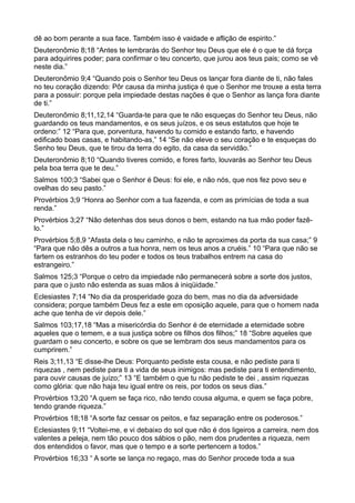 dê ao bom perante a sua face. Também isso é vaidade e aflição de espirito.”
Deuteronômio 8;18 “Antes te lembrarás do Senhor teu Deus que ele é o que te dá força
para adquirires poder; para confirmar o teu concerto, que jurou aos teus pais; como se vê
neste dia.”
Deuteronômio 9;4 “Quando pois o Senhor teu Deus os lançar fora diante de ti, não fales
no teu coração dizendo: Pôr causa da minha justiça é que o Senhor me trouxe a esta terra
para a possuir: porque pela impiedade destas nações é que o Senhor as lança fora diante
de ti.”
Deuteronômio 8;11,12,14 “Guarda-te para que te não esqueças do Senhor teu Deus, não
guardando os teus mandamentos, e os seus juízos, e os seus estatutos que hoje te
ordeno:” 12 “Para que, porventura, havendo tu comido e estando farto, e havendo
edificado boas casas, e habitando-as,” 14 “Se não eleve o seu coração e te esqueças do
Senho teu Deus, que te tirou da terra do egito, da casa da servidão.”
Deuteronômio 8;10 “Quando tiveres comido, e fores farto, louvarás ao Senhor teu Deus
pela boa terra que te deu.”
Salmos 100;3 “Sabei que o Senhor é Deus: foi ele, e não nós, que nos fez povo seu e
ovelhas do seu pasto.”
Provérbios 3;9 “Honra ao Senhor com a tua fazenda, e com as primícias de toda a sua
renda.”
Provérbios 3;27 “Não detenhas dos seus donos o bem, estando na tua mão poder fazê-
lo.”
Provérbios 5;8,9 “Afasta dela o teu caminho, e não te aproximes da porta da sua casa;” 9
“Para que não dês a outros a tua honra, nem os teus anos a cruéis.” 10 “Para que não se
fartem os estranhos do teu poder e todos os teus trabalhos entrem na casa do
estrangeiro.”
Salmos 125;3 “Porque o cetro da impiedade não permanecerá sobre a sorte dos justos,
para que o justo não estenda as suas mãos á iniqüidade.”
Eclesiastes 7;14 “No dia da prosperidade goza do bem, mas no dia da adversidade
considera; porque também Deus fez a este em oposição aquele, para que o homem nada
ache que tenha de vir depois dele.”
Salmos 103;17,18 “Mas a misericórdia do Senhor é de eternidade a eternidade sobre
aqueles que o temem, e a sua justiça sobre os filhos dos filhos;” 18 “Sobre aqueles que
guardam o seu concerto, e sobre os que se lembram dos seus mandamentos para os
cumprirem.”
Reis 3;11,13 “E disse-lhe Deus: Porquanto pediste esta cousa, e não pediste para ti
riquezas , nem pediste para ti a vida de seus inimigos: mas pediste para ti entendimento,
para ouvir causas de juízo;” 13 “E também o que tu não pediste te dei , assim riquezas
como glória: que não haja teu igual entre os reis, por todos os seus dias.”
Provérbios 13;20 “A quem se faça rico, não tendo cousa alguma, e quem se faça pobre,
tendo grande riqueza.”
Provérbios 18;18 “A sorte faz cessar os peitos, e faz separação entre os poderosos.”
Eclesiastes 9;11 “Voltei-me, e vi debaixo do sol que não é dos ligeiros a carreira, nem dos
valentes a peleja, nem tão pouco dos sábios o pão, nem dos prudentes a riqueza, nem
dos entendidos o favor, mas que o tempo e a sorte pertencem a todos.”
Provérbios 16;33 “ A sorte se lança no regaço, mas do Senhor procede toda a sua
 