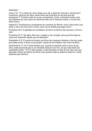 disposição.”
Jonas 1;6,7 “ E o mestre do navio chegou-se a ele, e disse-lhe: Que tens, dorminhoco?
Levanta-te, clama ao teu Deus; talvez assim ele se lembre de nós para que não
pereçamos.”7 “E diziam cada um ao seu companheiro: Vinde, e lancemos sortes, para
que saibamos por que causa nos sobreveio este mal. E lançaram sortes, e a sorte caiu
sobre Jonas.”
Oséias 6;3 “Conheçamos e prossigamos em conhecer ao Senhor: como a alva será a sua
saída: e ele a nós virá como a chuva, como chuva serôdia que pega a terra.”
Provérbios 22;4 “O galardão da humildade e do temor do Senhor são riquezas, e honra e
vida.”
Provérbios 27;11 “Se sábio, filho meu, e alegra o meu coração; para que tenha alguma
cousa que responder àquele que me desprezar.”
Eclesiastes 5;19 “E quanto ao homem que Deus deu riquezas e fazenda, e lhe deu poder
para delas comer, e tomar a sua porção, e gozar do seu trabalho: Isto é dom de Deus.”
Deuteronômio 17,18,19 “Será também que, quando se assentar sobre o trono do seu
reino, então escreverá para si um translado desta lei num livro, do que está diante dos
sacerdotes levitas.” 19 “E o terá consigo, e nele lerá todos os dias da sua vida; para que
aprendas a temer ao Senhor teu Deus, para guardar todas as palavras desta lei, e estes
estatutos para fazê-los.”
 