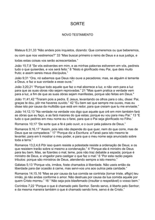SORTE
NOVO TESTAMENTO
Mateus 6;31,33 “Não andeis pois inquietos, dizendo: Que comeremos ou que beberemos,
ou com que nos vestiremos?” 33 “Mas buscai primeiro o reino de Deus e a sua justiça, e
todas estas coisas vos serão acrescentadas.”
João 15;7,8 “Se vós estiverdes em mim, e as minhas palavras estiverem em vós, pedireis
tudo o que quiserdes, e vos será feito.” 8 “Nisto é glorificado meu Pai, que deis muito
fruto; e assim sereis meus discípulos.”
João 9;31 “Ora, nó sabemos que Deus não ouve a pecadores; mas, se alguém é temente
a Deus, e faz a sua vontade a esse ouve.”
João 3;20,21 “Porque todo aquele que faz o mal aborrece a luz, e não vem para a luz
para que as suas obras não sejam reprovadas.” 21 "Mas quem pratica a verdade vem
para a luz, a fim de que as suas obras sejam manifestas, porque são feitas em Deus."
João 11;41,42 “Tiraram pois a pedra. E Jesus, levantando os olhos para o céu, disse: Pai,
graças te dou, pôr me haveres ouvido.” 42 “Eu bem sei que sempre me ouves, mas eu
disse isto por causa da multidão que está em redor, para que creiam que tu me enviaste.”
João 14;12,13 “Na verdade na verdade vos digo que aquele que crê em mim também fará
as obras que eu faço, e as fará maiores do que estas; porque eu vou para meu Pai.” 13 “E
tudo o que pedires em meu nome eu o farei, para que o Pai seja glorificado no Filho.’
Romanos 10;17 “De sorte que a fé é pelo ouvir, e o ouvir pela palavra de Deus.”
Romanos 9;16,17 “Assim, pois isto não depende do que quer, nem do que corre, mas de
Deus que se compadece.” 17 “Porque diz a Escritura: a Faraó para isto mesmo te
levantei; para em ti mostrar o meu poder, e para que o meu nome seja anunciado sobre
toda a terra.”
Romanos 13;2,4,6 Pôr isso quem resiste a potestade resiste a ordenação de Deus; e os
que resistem trarão sobre si mesmo a condenação.” 4 “Porque ela é ministro de Deus
para teu bem. Mas, se fizerdes o mal, teme, pois não traz debalde a espada; porque é
ministro de Deus, e vingador para castigar o que faz o mal.” 6 “Por esta razão pagais
tributos: porque são ministros de Deus, atendendo sempre a isto mesmo.”
Gálatas 5;13 “Porque vós, irmãos, foste chamados á liberdade. Não useis então da
liberdade para dar ocasião á carne, mas servi-vos uns aos outros pela caridade.”
Romanos 14;15,16 “Mas se por causa da tua comida se contrista (tornar triste, afligir) teu
irmão, já não andas conforme o amor. Não destruas por causa da tua comida aquele por
quem Cristo morreu.” 16 “ Não seja pois blasfemado (insultar o respeitável) o vosso bem.”
Coríntios 7;22 “Porque o que é chamado pelo Senhor. Sendo servo, é liberto pelo Senhor;
e da mesma maneira também o que é chamado sendo livre, servo é de Cristo.”
 