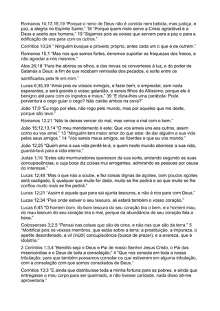 Romanos 14;17,18,19 “Porque o reino de Deus não é comida nem bebida, mas justiça, e
paz, e alegria no Espírito Santo.” 18 “Porque quem nisto serve a Cristo agradável é a
Deus e aceito aos homens.” 19 “Sigamos pois as coisas que servem para a paz e para a
edificação de uns para com os outros.”
Coríntios 10;24 “ Ninguém busque o proveito próprio, antes cada um o que é de outrem.”
Romanos 15;1 “Mas nos que somos fortes, devemos suportar as fraquezas dos fracos, e
não agradar a nós mesmos.”
Atos 26;18 “Para lhe abrires os olhos, e das trevas os converteres à luz, e do poder de
Satanás a Deus: a fim de que recebam remissão dos pecados, e sorte entre os
santificados pela fé em mim.”
Lucas 6;35,39 “Amai pois os vossos inimigos, e fazei bem, e emprestai, sem nada
esperardes, e será grande o vosso galardão, e sereis filhos do Altíssimo; porque ele é
benigno até para com os ingratos e maus.” 39 “E dizia-lhes uma parábola: Pode
porventura o cego guiar o cego? Não cairão ambos na cova?”
João 17;9 “Eu rogo por eles, não rogo pelo mundo, mas por aqueles que me deste,
porque são teus.”
Romanos 12;21 “Não te deixes vencer do mal, mas vence o mal com o bem.”
João 15;12,13,14 “O meu mandamento é este: Que vos ameis uns aos outros, assim
como eu vos amei.” 13 “Ninguém tem maior amor do que este: de dar alguém a sua vida
pelos seus amigos.” 14 “Vós sereis meus amigos, se fizerdes o que eu vos mando.”
João 12;25 “Quem ama a sua vida perdê-la-á, e quem neste mundo aborrece a sua vida,
guardá-la-á para a vida eterna.”
Judas 1;16 “Estes são murmuradores queixosos da sua sorte, andando segundo as suas
concupiscências, e cuja boca diz coisas mui arrogantes, admirando as pessoas por causa
do interesse.”
Lucas 12;48 “Mas o que não a soube, e fez coisas dignas de açoites, com poucos açoites
será castigado. E qualquer que muito for dado, muito se lhe pedirá e ao que muito se lhe
confiou muito mais se lhe pedirá.”
Lucas 12;21 “Assim é aquele que para sai ajunta tesouros, e não é rico para com Deus.”
Lucas 12;34 “Pois onde estiver o seu tesouro, ali estará também o vosso coração.”
Lucas 6;45 “O homem bom, do bom tesouro do seu coração tira o bem, e o homem mau,
do mau tesouro do seu coração tira o mal, porque da abundância de seu coração fala a
boca.”
Colossenses 3;2,5 “Pensai nas coisas que são de cima, e não nas que são da terra.” 5
“Mortificai pois os vossos membros, que estão sobre a terra: a prostituição, a impureza, o
apetite desordenado, a vil (inútil) concupiscência (busca de prazer), e a avareza, que é
idolatria.”
2 Coríntios 1;3,4 “Bendito seja o Deus e Pai de nosso Senhor Jesus Cristo, o Pai das
misericórdias e o Deus de toda a consolação;” 4 “Que nos consola em toda a nossa
tribulação, para que também possamos consolar os que estiverem em alguma tribulação,
com a consolação com que somos consolados de Deus.”
Coríntios 13;3 “E ainda que distribuísse toda a minha fortuna para os pobres, e ainda que
entregasse o meu corpo para ser queimado, e não tivesse caridade, nada disso sê-me
aproveitaria.”
 