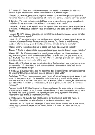2 Coríntios 9;7 “Cada um contribua segundo o que propôs no seu coração; não com
tristeza ou por necessidade; porque Deus ama ao que dá com alegria.”
Gálatas 1;10 “Porque, persuado eu agora a homens ou a Deus? Ou procuro agradar a
homens? Se estivesse ainda agradando a homens (sua carne), não seria servo de Cristo.”
2 Coríntios “Porque a tristeza segundo Deus opera arrependimento para a salvação, da
qual ninguém se arrepende; mas a tristeza do mundo opera a morte.”
Gálatas 6; 3,4 “porque, se alguem cuida ser alguma coisa, não sendo nada, engana-se a
si mesmo.” 4 “Mas prove cada um a sua própria obra, e terá glória só em si mesmo, e não
noutro”
Hebreus 13;16 “E não vos esqueçais da beneficência e da comunicação, porque com tais
sacrifícios Deus se agrada.”
Lucas 16;9,10 “Granjeai amigos com as riquezas da injustiça; para que, quando estas vos
faltarem, vos recebam eles nos tabernáculos eternos.” 10 “Quem é fiel no mínimo,
também é fiel no muito, quem é injusto no mínimo, também é injusto no muito.”
Mateus 9;23 “E Jesus disse-lhe: Se tu podes crer: Tudo é possível ao que crê.”
Tiago 4;3 “Pedis, e não recebeis, porque pedis mal, para o gastardes em vossos deleites.”
Mateus 11;23,24 “Porque em verdade vos digo que qualquer que disser a este monte:
Ergue-te e lança-te no mar; e não duvidar em seu coração, mas crer que se fará aquilo
que diz, tudo o que disser lhe será feito.” 24 “Por isso vos digo que tudo o que pedirdes,
orando, crede que o recebereis, e tê-lo-eis;”
Tiago 4;15,16 “Em lugar do que devíeis dizer: Se o Senhor quiser, e se vivermos, faremos
isto ou aquilo.” 16 “Mas agora vos gloriais em vossas presunções (previsões): toda a
gloria tal como esta é maligna.”
1 João 3;22 “E qualquer coisa que lhe pedirmos, dele a receberemos; porque guardamos
os seus mandamentos, e fazemos o que é agradável a sua vista.”
Coríntios 4;6,7 “E eu, irmãos, apliquei estas coisas pôr semelhança, a mim e a Apolos, por
amor de vós; para que em nós aprendais a não ir alem do que está escrito, não vos
ensoberbecendo a favor de um contra outro.” 7 “Porque, quem te diferença? E que tens tu
que não tenhas recebido? E se recebeste, pôr que te glorias, como se não o houveras
recebido?”
Colossenses 6;17,18 “Manda aos ricos deste mundo que não sejam altivos, nem ponham
a esperança na incerteza das riquezas, mas em Deus, que abundantemente nos dá todas
as coisas para delas gozarmos;” 18 “que façam bem; enriqueçam em boas obras,
repartam de boa mente, e sejam comunicáveis;”
2 Timóteo 2;6,7 “O lavrador que trabalha deve ser o primeiro a gozar dos frutos.” 7
“Considera o que digo, porque o Senhor te dará entendimento em tudo.”
Coríntios 3;22,23 “Seja Paulo, seja Apolos, seja Cefas, seja o mundo, seja a vida, seja a
morte, seja o presente, seja o futuro, tudo é vosso.” 23 “E vós de Cristo, e Cristo de
Deus.”
 