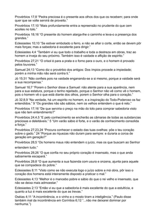 Provérbios 17;8 “Pedra preciosa é o presente aos olhos dos que os recebem; para onde
quer que se volte servirá de proveito.”
Provérbios 17;10 “Mais profundamente entra a repreensão no prudente do que cem
acoites no tolo.”
Provérbios 18;16 “O presente do homem alarga-lhe o caminho e leva-o a presença dos
grandes.”
Eclesiastes 10;10 “Se estiver embotado o ferro, e não se afiar o corte, então se devem pôr
mais forças; mas a sabedoria é excelente para dirigir.”
Eclesiastes 4;4 “Também vi eu que todo o trabalho e toda a destreza em obras, traz ao
homem a inveja do seu próximo. Também isso é vaidade e aflição de espirito.”
Provérbios 27;21 “O crisol é para a prata e o forno para o ouro, e o homem é provado
pelos louvores.”
Samuel 24;13 “Como diz o provérbio dos antigos: Dos ímpios procede a impiedade;
porém a minha mão não será contra ti.”
Jó 15;31 “Não confieis pois na vaidade enganando-se a si mesmo, porque a vaidade será
a sua recompensa.”
Samuel 16;7 “Porem o Senhor disse a Samuel: não atente para a sua aparência, nem
para a sua estatura, porque o tenho rejeitado, porque o Senhor não vê como vê o homem,
pois o homem vê o que está diante dos olhos, porem o Senhor olha para o coração.”
Jó 32;8,9 “Na verdade, há um espirito no homem, e a inspiração do Todo-Poderoso os faz
entendidos.” 9 “Os grandes não são sábios, nem os velhos entendem o que é reto.”
Provérbios 17;16 “De que serviria o preço na mão do tolo para comprar sabedoria visto
que não tem entendimento?”
Provérbios 24;4,5 “E pelo conhecimento se encherão as câmaras de todas as substancias
preciosas e deleitáveis.” 5 “Um varão sábio é forte, e o varão de conhecimento consolida
a força.”
Provérbios 27;23,24 “Procura conhecer o estado das tuas ovelhas: põe o teu coração
sobre o gado.” 24 “Porque as riquezas não duram para sempre: e duraria a coroa de
geração em geração?”
Provérbios 28;5 “Os homens maus não entendem o juízo, mas os que buscam ao Senhor
entendem tudo.”
Provérbios 28;26 “O que confia no seu próprio coração é insensato, mas o que anda
sabiamente escapará.”
Provérbios 28;8 “O que aumenta a sua fazenda com usura e onzena, ajunta para aquele
que se compadece do pobre.”
Eclesiastes 8;11 “Visto como se não executa logo o juízo sobre a má obra, pôr isso o
coração dos homens está inteiramente disposto a praticar o mal.”
Eclesiastes 4;13 “Melhor é o mancebo pobre e sábio do que o rei velho e insensato, que
não se deixa mais admoestar.”
Eclesiastes 2;13 “Então vi eu que a sabedoria é mais excelente do que a estultícia, e
quanto a luz é mais excelente do que as trevas.”
Oséias 4;11 “A incontinência, e o vinho e o mosto tiram a inteligência.” (Paulo disse
também mal da incontinência em Coríntios 6;12 “...não me deixarei dominar por
nenhuma.”)
 