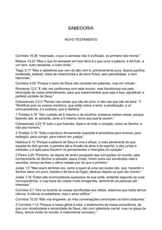 SABEDORIA
NOVO TESTAMENTO
Coríntios 15;36 “Insensato, o que tu semeias não é vivificado, se primeiro não morrer.”
Mateus 13;23 “Mas o que foi semeado em boa terra é o que ouve a palavra; e dá fruto ,e
um cem, outro sessenta, e outro trinta.”
Tiago 3;17 “Mas a sabedoria que vem do alto vem é, primeiramente pura, depois pacifica,
moderada, tratável, cheia de misericórdia e de bons frutos, sem parcialidade, e sem
hipocrisia.”
Coríntios 4;20 “Porque o reino de Deus não consiste em palavras, mas em virtude.”
Romanos 12;2 “E não vos conformeis com este mundo, mas transformai-vos pela
renovação do vosso entendimento, para que experimenteis qual seja a boa, agradável, e
perfeita vontade de Deus.”
Colossenses 3;2,5 “Pensai nas coisas que são de cima, e não nas que são da terra.” 5
“Mortificai pois os vossos membros, que estão sobre a terra: a prostituição, a vil
concupiscência, e a avareza, que é idolatria.”
1 Timóteo 4;16 “Tem cuidado de ti mesmo e da doutrina: preserva nestas coisas; porque
fazendo isto, te salvarás, tanto a ti mesmo como aos que te ouvem.”
Colossenses 3;23 “E tudo o que fizerdes, fazei-o de todo o coração, como ao Senhor, e
não aos homens.”
2 Timóteo 3;16 “Toda a escritura divinamente inspirada é proveitosa para ensinar, para
redargüir, para corrigir, para instruir em justiça;”
Hebreus 4.12 “Porque a palavra de Deus é viva e eficaz, e mais penetrante do que
espada de dois gumes, e penetra até a divisão da alma e do espirito, e das juntas e
medulas, e é apta para discernir os pensamentos e intenções do coração:”
2 Pedro 2;20 “Portanto, se depois de terem escapado das corrupções do mundo, pelo
conhecimento do Senhor e salvador Jesus Cristo, forem outra vez envolvidos nela e
vencidos, tornou-se-lhes o ultimo estado pior do que o primeiro.”
Judas 1;5 “Mas quero lembrar-vos, como a quem já uma vez soube isto, que, havendo o
Senhor salvo um povo, tirando-o da terra do Egito, destruiu depois os que não creram;”
Judas 1;16 “Estes são murmuradores queixosos da sua sorte, andando segundo as suas
concupiscência, e cuja boca diz coisas muito arrogantes, admirando as pessoas pôr
interesse.”
Coríntios 8;1 “Ora no tocante as coisas sacrificadas aos ídolos, sabemos que todos temos
ciência. A ciência ensoberbece, mas o amor edifica.”
Coríntios 15;33 “Não vos enganeis: as más conversações corrompem os bons costumes.”
2 Coríntios 1;12 “Porque a nossa glória é esta: o testemunho da nossa consciência, de
que com simplicidade e sinceridade de Deus, não com sabedoria carnal, mas na graça de
Deus, temos vivido no mundo, e maiormente convosco.”
 