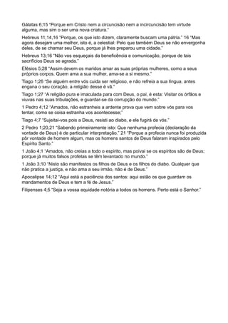 Gálatas 6;15 “Porque em Cristo nem a circuncisão nem a incircuncisão tem virtude
alguma, mas sim o ser uma nova criatura.”
Hebreus 11;14,16 “Porque, os que isto dizem, claramente buscam uma pátria.” 16 “Mas
agora desejam uma melhor, isto é, a celestial: Pelo que também Deus se não envergonha
deles, de se chamar seu Deus, porque já lhes preparou uma cidade.”
Hebreus 13;16 “Não vos esqueçais da beneficência e comunicação, porque de tais
sacrifícios Deus se agrada.”
Efésios 5;28 “Assim devem os maridos amar as suas próprias mulheres, como a seus
próprios corpos. Quem ama a sua mulher, ama-se a si mesmo.”
Tiago 1;26 “Se alguém entre vós cuida ser religioso, e não refreia a sua língua, antes
engana o seu coração, a religião desse é vã.”
Tiago 1;27 “A religião pura e imaculada para com Deus, o pai, é esta: Visitar os órfãos e
viuvas nas suas tribulações, e guardar-se da corrupção do mundo.”
1 Pedro 4;12 “Amados, não estranheis a ardente prova que vem sobre vós para vos
tentar, como se coisa estranha vos acontecesse;”
Tiago 4;7 “Sujeitai-vos pois a Deus, resisti ao diabo, e ele fugirá de vós.”
2 Pedro 1;20,21 “Sabendo primeiramente isto: Que nenhuma profecia (declaração da
vontade de Deus) é de particular interpretação.” 21 “Porque a profecia nunca foi produzida
pôr vontade de homem algum, mas os homens santos de Deus falaram inspirados pelo
Espirito Santo.”
1 João 4;1 “Amados, não creias a todo o espirito, mas poivai se os espíritos são de Deus;
porque já muitos falsos profetas se têm levantado no mundo.”
1 João 3;10 “Nisto são manifestos os filhos de Deus e os filhos do diabo. Qualquer que
não pratica a justiça, e não ama a seu irmão, não é de Deus.”
Apocalipse 14;12 “Aqui está a paciência dos santos: aqui estão os que guardam os
mandamentos de Deus e tem a fé de Jesus.”
Filipenses 4;5 “Seja a vossa equidade notória a todos os homens. Perto está o Senhor.”
 