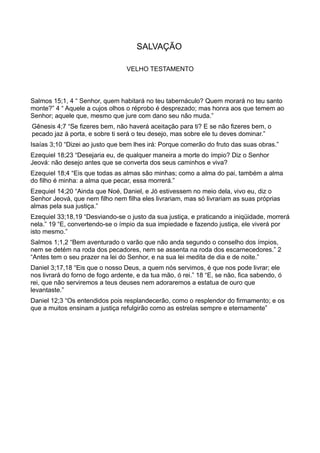 SALVAÇÃO
VELHO TESTAMENTO
Salmos 15;1, 4 “ Senhor, quem habitará no teu tabernáculo? Quem morará no teu santo
monte?” 4 “ Aquele a cujos olhos o réprobo é desprezado; mas honra aos que temem ao
Senhor; aquele que, mesmo que jure com dano seu não muda.”
Gênesis 4;7 “Se fizeres bem, não haverá aceitação para ti? E se não fizeres bem, o
pecado jaz á porta, e sobre ti será o teu desejo, mas sobre ele tu deves dominar.”
Isaías 3;10 “Dizei ao justo que bem lhes irá: Porque comerão do fruto das suas obras.”
Ezequiel 18;23 “Desejaria eu, de qualquer maneira a morte do ímpio? Diz o Senhor
Jeová: não desejo antes que se converta dos seus caminhos e viva?
Ezequiel 18;4 “Eis que todas as almas são minhas; como a alma do pai, também a alma
do filho é minha: a alma que pecar, essa morrerá.”
Ezequiel 14;20 “Ainda que Noé, Daniel, e Jó estivessem no meio dela, vivo eu, diz o
Senhor Jeová, que nem filho nem filha eles livrariam, mas só livrariam as suas próprias
almas pela sua justiça.”
Ezequiel 33;18,19 “Desviando-se o justo da sua justiça, e praticando a iniqüidade, morrerá
nela.” 19 “E, convertendo-se o ímpio da sua impiedade e fazendo justiça, ele viverá por
isto mesmo.”
Salmos 1;1,2 “Bem aventurado o varão que não anda segundo o conselho dos ímpios,
nem se detém na roda dos pecadores, nem se assenta na roda dos escarnecedores.” 2
“Antes tem o seu prazer na lei do Senhor, e na sua lei medita de dia e de noite.”
Daniel 3;17,18 “Eis que o nosso Deus, a quem nós servimos, é que nos pode livrar; ele
nos livrará do forno de fogo ardente, e da tua mão, ó rei.” 18 “E, se não, fica sabendo, ó
rei, que não serviremos a teus deuses nem adoraremos a estatua de ouro que
levantaste.”
Daniel 12;3 “Os entendidos pois resplandecerão, como o resplendor do firmamento; e os
que a muitos ensinam a justiça refulgirão como as estrelas sempre e eternamente”
 