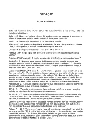 SALVAÇÃO
NOVO TESTAMENTO
João 5;39 “Examinai as Escrituras, porque vós cuidais ter nelas a vida eterna, e são elas
que de mim testificam.”
João 12;48 “Quem me rejeitar a mim, e não receber as minhas palavras, já tem quem o
julgue; a palavra que tenho pregado, essa o há de julgar no ultimo dia.”
João 17;17 “Santifica-os na verdade: a tua palavra é a verdade.”
Efésios 4;13 “Até que todos cheguemos a unidade da fé, e ao conhecimento do Filho de
Deus, a varão perfeito, à medida da estatura completa de Cristo.”
Efésios 5;1 “Sede pois imitadores de Deus como filhos amados;”
Hebreus 12;14 “Segui a paz com todos, e a santificação, sem a qual ninguém verá o
Senhor.”
Coríntios 15;36 “Insensato! O que tu semeias não é vivificado se primeiro não morrer.”
1 João 3;9,10 “Qualquer que é nascido de Deus não comete pecado; porque a sua
semente permanece nele; e não pode pecar, porque é nascido de Deus.” 10 “Nisto são
manifestos os filhos de Deus e os filhos do diabo. Qualquer que não pratica a justiça, e
não ama a seu irmão , não é de Deus.”
Lucas 13;23,2425,26,27 “E disse-lhes um; Senhor, são poucos os que se salvam? E ele
lhes respondeu:” 24 “Porfiai (debatam, discutam) por entrar pela porta estreita; porque eu
vos digo que muitos procurarão entrar, e não poderão.” 25 “Quando pai de família se
levantar e cerrar a porta, e começardes a estar de fora, e bater a porta dizendo: Senhor,
Senhor, abre-nos; e respondendo ele, vos disser: Não sei donde vós sois;” 26 “Então
começareis a dizer: Temos comido e bebido na tua presença, e tu tens ensinado nas
nossas ruas” 27 “E ele vós responderá; Digo-vos que não sei donde vós sois: apartai-vos
de mim, vós todos os que praticais a iniqüidade.”
2 Pedro 1;10 “Portanto, irmãos, procurai fazer cada vez mais firme a vossa vocação e
eleição; porque , fazendo isto, nunca jamais tropeçareis.”
2 Pedro 2;20 “Porquanto se depois de terem escapado das corrupções do mundo, pelo
conhecimento do Senhor e Salvador Jesus Cristo, forem outra vez envolvidos nela e
vencidos, tornou-se-lhes o ultimo estado pior do que o primeiro.”
Coríntios 6;10 “Não erreis: nem os devassos, nem os idolatras, nem os adúlteros, nem os
efeminados, nem os sodomitas, nem os ladrões, nem os avarentos, nem os bêbados,
nem os maldizentes, nem os roubadores herdarão o reino de Deus.”
Gálatas 5;19,20,21 “Porque as obras da carne são manifestas, as quais são: prostituição,
impureza, lascívia,,” 20 “Idolatria, feitiçarias, inimizades, porfias, emulações, iras, pelejas,
dissensões, heresias.” 21 “Invejas, homicídios, bebedices, glutonarias, e coisas
semelhante a estas, acerca das quais vos declaro , como já antes vos disse, que os que
cometem tais coisas não herdarão o reino de Deus.”
 