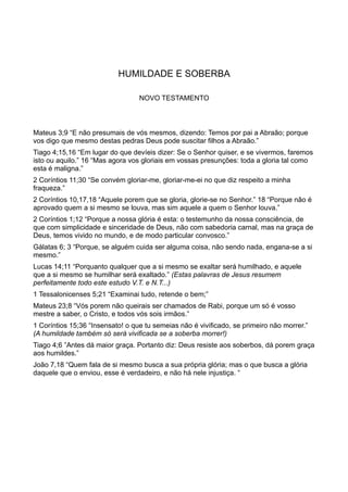 HUMILDADE E SOBERBA
NOVO TESTAMENTO
Mateus 3;9 “E não presumais de vós mesmos, dizendo: Temos por pai a Abraão; porque
vos digo que mesmo destas pedras Deus pode suscitar filhos a Abraão.”
Tiago 4;15,16 “Em lugar do que devíeis dizer: Se o Senhor quiser, e se vivermos, faremos
isto ou aquilo.” 16 “Mas agora vos gloriais em vossas presunções: toda a gloria tal como
esta é maligna.”
2 Coríntios 11;30 “Se convém gloriar-me, gloriar-me-ei no que diz respeito a minha
fraqueza.”
2 Coríntios 10,17,18 “Aquele porem que se gloria, glorie-se no Senhor.” 18 “Porque não é
aprovado quem a si mesmo se louva, mas sim aquele a quem o Senhor louva.”
2 Coríntios 1;12 “Porque a nossa glória é esta: o testemunho da nossa consciência, de
que com simplicidade e sinceridade de Deus, não com sabedoria carnal, mas na graça de
Deus, temos vivido no mundo, e de modo particular convosco.”
Gálatas 6; 3 “Porque, se alguém cuida ser alguma coisa, não sendo nada, engana-se a si
mesmo.”
Lucas 14;11 “Porquanto qualquer que a si mesmo se exaltar será humilhado, e aquele
que a si mesmo se humilhar será exaltado.” (Estas palavras de Jesus resumem
perfeitamente todo este estudo V.T. e N.T...)
1 Tessalonicenses 5;21 “Examinai tudo, retende o bem;”
Mateus 23;8 “Vós porem não queirais ser chamados de Rabi, porque um só é vosso
mestre a saber, o Cristo, e todos vós sois irmãos.”
1 Coríntios 15;36 “Insensato! o que tu semeias não é vivificado, se primeiro não morrer.”
(A humildade também só será vivificada se a soberba morrer!)
Tiago 4;6 ”Antes dá maior graça. Portanto diz: Deus resiste aos soberbos, dá porem graça
aos humildes.”
João 7,18 “Quem fala de si mesmo busca a sua própria glória; mas o que busca a glória
daquele que o enviou, esse é verdadeiro, e não há nele injustiça. “
 