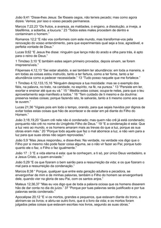 João 9;41 “Disse-lhes Jesus: Se fôsseis cegos, não teríeis pecado; mas como agora
dizeis: Vemos; por isso o vosso pecado permanece.
Marcos 7;22,23 “Os frutos, a avareza, as maldades, o engano, a dissolução, a inveja, a
blasfêmia, a soberba, a loucura.” 23 “Todos estes males procedem de dentro e
contaminam o homem.”
Romanos 12;2 “E não vos conformeis com este mundo, mas transformai-vos pela
renovação do vosso entendimento, para que experimentais qual seja a boa, agradável, e
perfeita vontade de Deus.”
Lucas 9;62 “E Jesus lhe disse: ninguém que lança mão do arado e olha para trás, é apto
para o reino de Deus.”
1 Timóteo 3;10 “E também estes sejam primeiro provados, depois sirvam, se forem
irrepreensíveis.”
Filipenses 4;12,13 “Sei estar abatido, e sei também ter abundância: em toda a maneira, e
em todas as coisas estou instruído, tanto a ter fartura, como a ter fome, tanto a ter
abundância como a padecer necessidade.” 13 “Tudo posso naquele que me fortalece.”
1 Timóteo 4;12,133,15,16 “Ninguém despreze a tua mocidade: mas se o exemplo dos
fiéis, na palavra, no trato, na caridade, no espírito, na fé, na pureza.” 13 “Persiste em ler,
exortar e ensinar até que eu vá.” 15 “ Medita estas coisas; ocupa-te nelas, para que o teu
aproveitamento seja manifesto a todos.” 16 “Tem cuidado de ti mesmo e da doutrina:
preserva nestas coisas; porque fazendo isto, te salvarás, tanto a ti mesmo como aos que
te ouvem.”
Lucas 21;36 “Vigiais pois em todo o tempo, orando, para que sejais havidos por dignos de
evitar todas estas coisas que hão de acontecer e de estar em pé diante do Filho do
Homem.”
João 3;18,19,20 “Quem crê nele não é condenado; mas quem não crê já está condenado;
porquanto não crê no nome do Unigênito Filho de Deus.” 19 “E a condenação é esta: Que
a luz veio ao mundo, e os homens amaram mais as trevas do que a luz, porque as sua
obras eram más.” 20 “Porque todo aquele que faz o mal aborrece a luz, e não vem para a
luz para que suas obras não sejam reprovadas.”
João 5;9 “Mas Jesus respondeu, e disse-lhes: Na verdade, na verdade vos digo que o
Filho por si mesmo não pode fazer coisa alguma, se o não vir fazer ao Pai; porque tudo
quanto ele o faz, o Filho o faz igualmente.”
João 17 : 3 “E a vida eterna é esta: que te conheçam, a ti só, por único Deus verdadeiro, e
a Jesus Cristo, a quem enviaste.”
João 5;29 “E os que fizeram o bem sairão para a ressurreição da vida; e os que fizeram o
mal para a ressurreição da condenação.”
Marcos 8;38 “ Porque, qualquer que entre esta geração adultera e pecadora, se
envergonhar de mim e de minhas palavras, também o Filho do homem se envergonhará
dele, quando vier na gloria de seu Pai, com os santos anjos.”
Mateus 12;36,37 “Mas eu vos digo que de toda a palavra ociosa que os homens disserem
hão de dar conta no dia do juízo.” 37 “Porque por tuas palavras serás justificado e por tua
palavras serás condenado.”
Apocalipse 20;12 “E vi os mortos, grandes e pequenos, que estavam diante do trono, e
abriram-se os livros; e abriu-se outro livro, que é o livro da vida; e os mortos foram
julgados pelas coisas que estavam escritas nos livros, segundo as suas obras.”
 