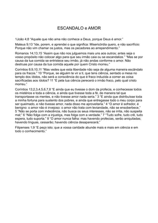 ESCANDALO e AMOR
1João 4;8 “Aquele que não ama não conhece a Deus, porque Deus é amor.”
Mateus 9;13 “Ide, porem, e aprendei o que significa: Misericórdia quero, e não sacrifício:
Porque não vim chamar os justos, mas os pecadores ao arrependimento.”
Romanos 14;13,15 “Assim que não nos julguemos mais uns aos outros; antes seja o
vosso propósito não colocar algo para que seu irmão caia ou se escandalize.” “Mas se por
causa da tua comida se entristece seu irmão, já não andas conforme o amor. Não
destruas por causa da tua comida aquele por quem Cristo morreu.”
Coríntios 8;9,10,11 “Mas vedes que esta liberdade não seja de alguma maneira escândalo
para os fracos.” 10 “Porque, se alguém te vir a ti, que tens ciência, sentado a mesa no
templo dos ídolos, não será a consciência do que é fraco induzida a comer as coisa
sacrificadas aos ídolos? 11 “E pela tua ciência perecerá o irmão fraco, pelo qual cristo
morreu.”
Coríntios 13;2,3,4,5,6,7,8 “E ainda que eu tivesse o dom da profecia, e conhecesse todos
os mistérios e toda a ciência, e ainda que tivesse toda a fé, de maneira tal que
transportasse os mentes, e não tivesse amor nada seria.” 3 “E ainda que distribuísse toda
a minha fortuna para sustento dos pobres, e ainda que entregasse todo o meu corpo para
ser queimado, e não tivesse amor, nada disso me aproveitaria.” 4 “O amor é sofredor, é
benigno: o amor não é invejoso: o amor não trata com leviandade, não se ensoberbece,”
5 “Não se porta com indecência, não busca os seus interesses, não se irrita, não suspeita
mal;” 6 “Não folga com a injustiça, mas folga com a verdade.” 7 “Tudo sofre, tudo crê, tudo
espera, tudo suporta.” 8 “O amor nunca falha: mas havendo profecias, serão aniquiladas;
havendo línguas, cessarão; havendo ciência desaparecerá;”
Filipenses 1;9 “E peço isto; que a vossa caridade abunde mais e mais em ciência e em
todo o conhecimento.”
 