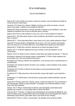 FÉ & CONFIANÇA
VELHO TESTAMENTO
Salmos 20;7 “Uns confiam em carros e outros em cavalos, mas nós faremos menção do
nome do Senhor nosso Deus.”
Jeremias 17;5 “Assim diz o Senhor: Maldito o homem que confia no homem, e faz da
carne o seu braço, e aparta o seu coração do Senhor!”
Salmos 40;4 “Bem aventurado o homem que põe no Senhor a sua confiança, e que não
respeita os soberbos nem os que se desviam para a mentira.”
Salmos 44;6 “Pois eu não confiarei no meu arco, nem a minha espada me salvará.”
Salmos 56;11 “Em Deus tenho posto a minha confiança; não temerei o que me possa
fazer o homem.”
Salmos 62;11 “ Uma coisa disse Deus, duas vezes a ouvi: que o poder pertence a Deus.”
Isaías 64;4 “Porque desde a antigüidade não se ouviu, nem com ouvidos se percebeu
nem com olhos se viu um Deus além de ti, que trabalha para aquele que nele espera.”
Salmos 58;11 “Então dirá o homem: Deveras há um Deus que julga na terra.”
Salmos 147;11 “O Senhor agrada-se dos que o temem e dos que esperam na sua
misericórdia.”
Salmos 113;5,7,8 “Quem é como o Senhor nosso Deus que habita nas alturas;” 7 “Que do
pó levanta o pequeno e do monturo ergue o necessitado,” 8 “Para o fazer assentar com
os príncipes, sim, com os príncipes do seu povo.”
Provérbios 2;6 “Porque o Senhor dá a sabedoria , e da sua boca vem o conhecimento e o
entendimento.”
Provérbios 3;5 “Confia no Senhor de todo o seu coração, e não te estribes no teu próprio
entendimento.”
Provérbios 16;3 “Confia no Senhor as tuas obras e os teus pensamentos serão
estabelecidos.”
Provérbios 27;1 “Não presumas o dia de amanha, porque não sabes o que produzirá o
dia.”
Eclesiastes 7;13 “Atenta para a obra de Deus; porque quem poderá endireitar o que ele
fez torto?”
Isaías 30;15 “Porque assim diz o Senhor Jeová, o Santo de Israel: Em vos converteres e
em repousardes, estaria a vossa salvação; no sossego e na confiança estaria a vossa
força, mas não quisestes.”
Salmos 103;17 “Mas a misericórdia do Senhor é de eternidade a eternidade sobre
aqueles que o temem, e a sua justiça sobre os filhos dos filhos.”
Crônicas 32;31 “Contudo, no negocio dos embaixadores dos príncipes de Babilônia, que
foram enviados a ele, a perguntarem acerca do prodígio que se fez naquela terra, Deus o
desamparou para tentá-lo, para saber tudo o que havia no seu coração.”
Salmos 66;10 “Pois tu, ó Deus, nos provaste, nos afinaste como se afina a prata.”
 