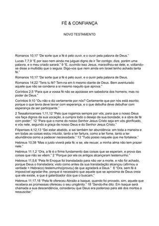FÉ & CONFIANÇA
NOVO TESTAMENTO
Romanos 10;17 “De sorte que a fé é pelo ouvir, e o ouvir pela palavra de Deus.”
Lucas 7,7,9 “E por isso nem ainda me julguei digno de ir Ter contigo: dize, porém uma
palavra, e o meu criado sarará.” 9 “E, ouvindo isso Jesus, maravilhou-se dele, e, voltando-
se disse a multidão que o seguia: Digo-vos que nem ainda em Israel tenho achado tanta
fé.”
Romanos 10;17 “De sorte que a fé é pelo ouvir, e o ouvir pela palavra de Deus.
Romanos 14;22 “Tens tu fé? Tem-na em ti mesmo diante de Deus. Bem aventurado
aquele que não se condena a si mesmo naquilo que aprova.”
Coríntios 2;5 “Para que a vossa fé não se apoiasse em sabedoria dos homens; mas no
poder de Deus.”
Coríntios 9;10 “Ou não o diz certamente por nós? Certamente que por nós está escrito;
porque o que lavra deve lavrar com esperança, e o que debulha deve debulhar com
esperança de ser participante.”
2 Tessalonicenses 1;11,12 “Pelo que rogamos sempre por vós, para que o nosso Deus
vos faça dignos da sua vocação, e cumpra todo o desejo da sua bondade; e a obra de fé
com poder;” 12 “Para que o nome do nosso Senhor Jesus Cristo seja em vós glorificado,
e vós nele, segundo a graça de nosso Deus e do Senhor Jesus Cristo.”
Filipenses 4;12,13 “Sei estar abatido, e sei também ter abundância: em toda a maneira e
em todas as coisas estou intuído, tanto a ter fartura, como a ter fome, tanto a ter
abundância como a padecer necessidade.” 13 “Tudo posso naquele que me fortalece.”
Hebreus 10;38 “Mas o justo viverá pela fé; e se, ele recuar, a minha alma não tem prazer
nele.”
Hebreus 11;1,2 “Ora, a fé é o firme fundamento das coisas que se esperam, e prova das
coisas que não se vêem.” 2 “Porque por ela os antigos alcançaram testemunho.”
Hebreus 11;5,6 “Pela fé Enoque foi transladado para não ver a morte, e não foi achado,
porque Deus o transladara; visto como antes da sua transladação alcançou (afirmou a
verdade = Hebraico) testemunho(provou) de que agradará a Deus.” 6 “Ora, sem fé é
impossível agradar-lhe, porque é necessário que aquele que se aproxima de Deus creia
que ele existe, e que é galardoador dos que o buscam.”
Hebreus 11;17,18 “Pela fé ofereceu Abraão a Isaque, quando foi provado, sim, aquele que
recebera as promessas ofereceu o seu unigênito.” 18 “Sendo-lhe dito: Em Isaque será
chamada a sua descendência, considerou que Deus era poderoso para até dos mortos o
ressuscitar.”
 