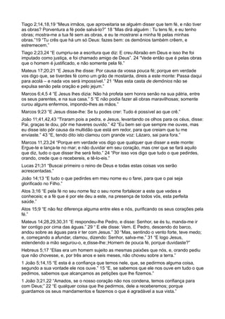 Tiago 2;14,18,19 “Meus irmãos, que aproveitaria se alguém disser que tem fé, e não tiver
as obras? Porventura a fé pode salvá-lo?” 18 “Mas dirá alguém : Tu tens fé, e eu tenho
obras; mostra-me a tua fé sem as obras, e eu te mostrarei a minha fé pelas minhas
obras.”19 “Tu crês que há um só Deus: fazes bem: os demônios também crêem, e
estremecem.”
Tiago 2;23,24 “E cumpriu-se a escritura que diz: E creu Abraão em Deus e isso lhe foi
imputado como justiça, e foi chamado amigo de Deus”. 24 “Vede então que é pelas obras
que o homem é justificado, e não somente pela fé.”
Mateus 17;20,21 “E Jesus lhe disse: Por causa da vossa pouca fé; porque em verdade
vos digo que, se tiverdes fé como um grão de mostarda, direis a este monte: Passa daqui
para acolá – e nada vos será impossível.” 21 “Mas esta casta de demônios não se
expulsa senão pela oração e pelo jejum.”
Marcos 6;4,5 4 “E Jesus lhes dizia: Não há profeta sem honra senão na sua pátria, entre
os seus parentes, e na sua casa.” 5 “E não podia fazer ali obras maravilhosas; somente
curou alguns enfermos, impondo-lhes as mãos.”
Marcos 9;23 “E Jesus disse-lhe: Se tu podes crer: Tudo é possível ao que crê.”
João 11;41,42,43 “Tiraram pois a pedra, e Jesus, levantando os olhos para os céus, disse:
Pai, graças te dou, pôr me haveres ouvido.” 42 “Eu bem sei que sempre me ouves, mas
eu disse isto pôr causa da multidão que está em redor, para que creiam que tu me
enviaste.” 43 “E, tendo dito isto clamou com grande voz: Lázaro, sai para fora.”
Marcos 11,23,24 “Porque em verdade vos digo que qualquer que disser a este monte:
Ergue-te e lança-te no mar; e não duvidar em seu coração, mas crer que se fará aquilo
que diz, tudo o que disser lhe será feito.” 24 “Por isso vos digo que tudo o que pedirdes,
orando, crede que o recebereis, e tê-lo-eis.”
Lucas 21;31 “Buscai primeiro o reino de Deus e todas estas coisas vos serão
acrescentadas.”
João 14;13 “E tudo o que pedirdes em meu nome eu o farei, para que o pai seja
glorificado no Filho.”
Atos 3;16 “E pela fé no seu nome fez o seu nome fortalecer a este que vedes e
conheceis; e a fé que é por ele deu a este, na presença de todos vós, esta perfeita
saúde.”
Atos 15;9 “E não fez diferença alguma entre eles e nós, purificando os seus corações pela
fé.”
Mateus 14;28,29,30,31 “E respondeu-lhe Pedro, e disse: Senhor, se és tu, manda-me ir
ter contigo por cima das águas.” 29 “ E ele disse: Vem. E Pedro, descendo do barco,
andou sobre as águas para ir ter com Jesus.” 30 “Mas, sentindo o vento forte, teve medo;
e, começando a afundar, clamou, dizendo: Senhor, salva-me.” 31 “E logo Jesus,
estendendo a mão segurou-o, e disse-lhe: Homem de pouca fé, porque duvidaste?”
Hebreus 5;17 “Elias era um homem sujeito as mesmas paixões que nós, e, orando pediu
que não chovesse, e, por três anos e seis meses, não choveu sobre a terra.”
1 João 5;14,15 “E esta é a confiança que temos nele, que, se pedirmos alguma coisa,
segundo a sua vontade ele nos ouve.” 15 “E, se sabemos que ele nos ouve em tudo o que
pedimos, sabemos que alcançamos as petições que lhe fizemos.”
1 João 3;21,22 “Amados, se o nosso coração não nos condena, temos confiança para
com Deus;” 22 “E qualquer coisa que lhe pedirmos, dele a receberemos; porque
guardamos os seus mandamentos e fazemos o que é agradável a sua vista.”
 